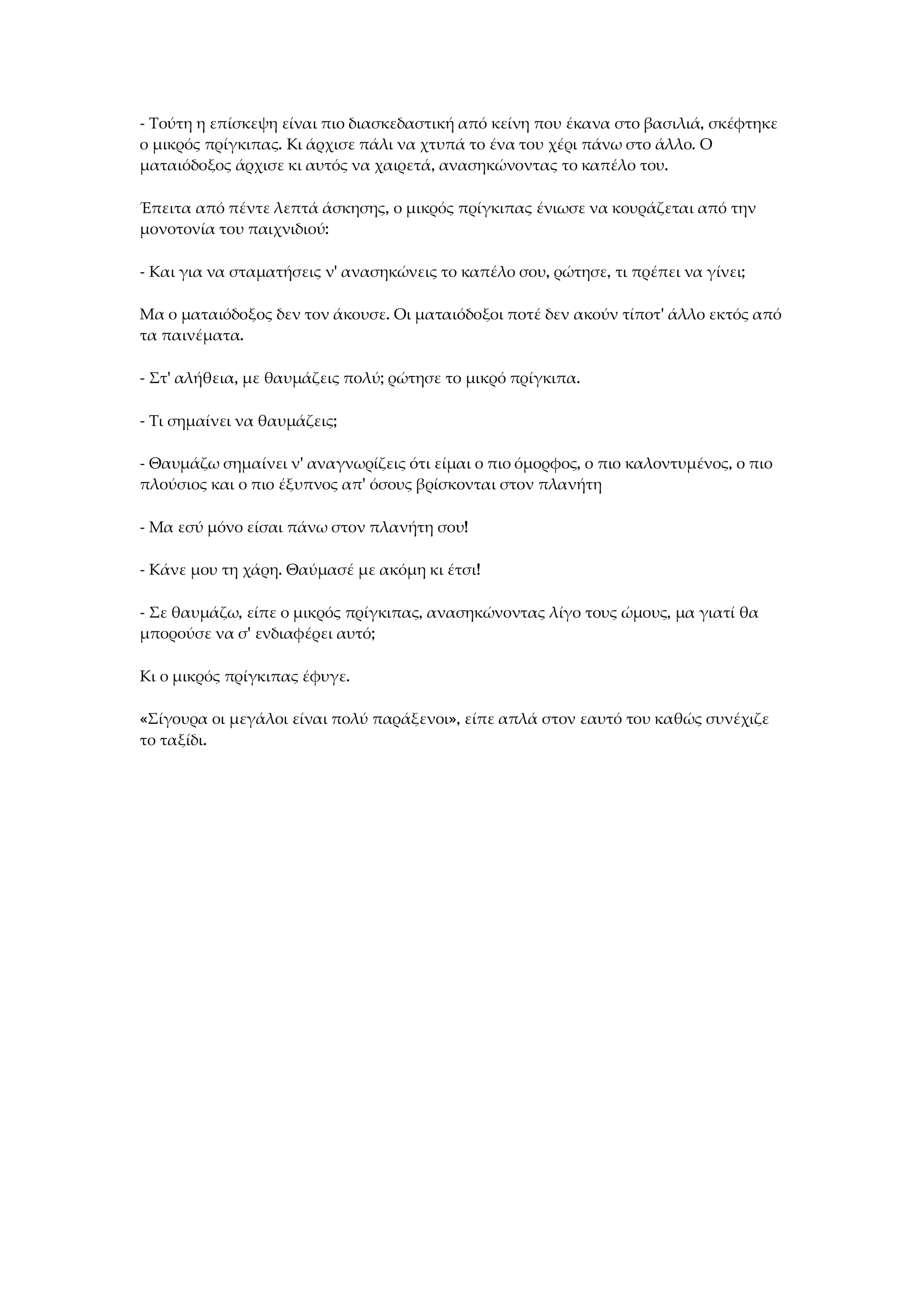 - Τούτη η επίσκεψη είναι πιο διασκεδαστική από κείνη που έκανα στο βασιλιά, σκέφτηκε
ο μικρός πρίγκιπας. Κι άρχισε πάλι να χτυπά το ένα του χέρι πάνω στο άλλο. Ο
ματαιόδοξος άρχισε κι αυτός να χαιρετά, ανασηκώνοντας το καπέλο του.
Έπειτα από πέντε λεπτά άσκησης, ο μικρός πρίγκιπας ένιωσε να κουράζεται από την
μονοτονία του παιχνιδιού:
- Και για να σταματήσεις ν' ανασηκώνεις το καπέλο σου, ρώτησε, τι πρέπει να γίνει;
Μα ο ματαιόδοξος δεν τον άκουσε. Οι ματαιόδοξοι ποτέ δεν ακούν τίποτ' άλλο εκτός από
τα παινέματα.
- Στ' αλήθεια, με θαυμάζεις πολύ; ρώτησε το μικρό πρίγκιπα.
- Τι σημαίνει να θαυμάζεις;
- Θαυμάζω σημαίνει ν' αναγνωρίζεις ότι είμαι ο πιο όμορφος, ο πιο καλοντυμένος, ο πιο
πλούσιος και ο πιο έξυπνος απ' όσους βρίσκονται στον πλανήτη
- Μα εσύ μόνο είσαι πάνω στον πλανήτη σου!
- Κάνε μου τη χάρη. Θαύμασέ με ακόμη κι έτσι!
- Σε θαυμάζω, είπε ο μικρός πρίγκιπας, ανασηκώνοντας λίγο τους ώμους, μα γιατί θα
μπορούσε να σ' ενδιαφέρει αυτό;
Κι ο μικρός πρίγκιπας έφυγε.
«Σίγουρα οι μεγάλοι είναι πολύ παράξενοι», είπε απλά στον εαυτό του καθώς συνέχιζε
το ταξίδι.
 