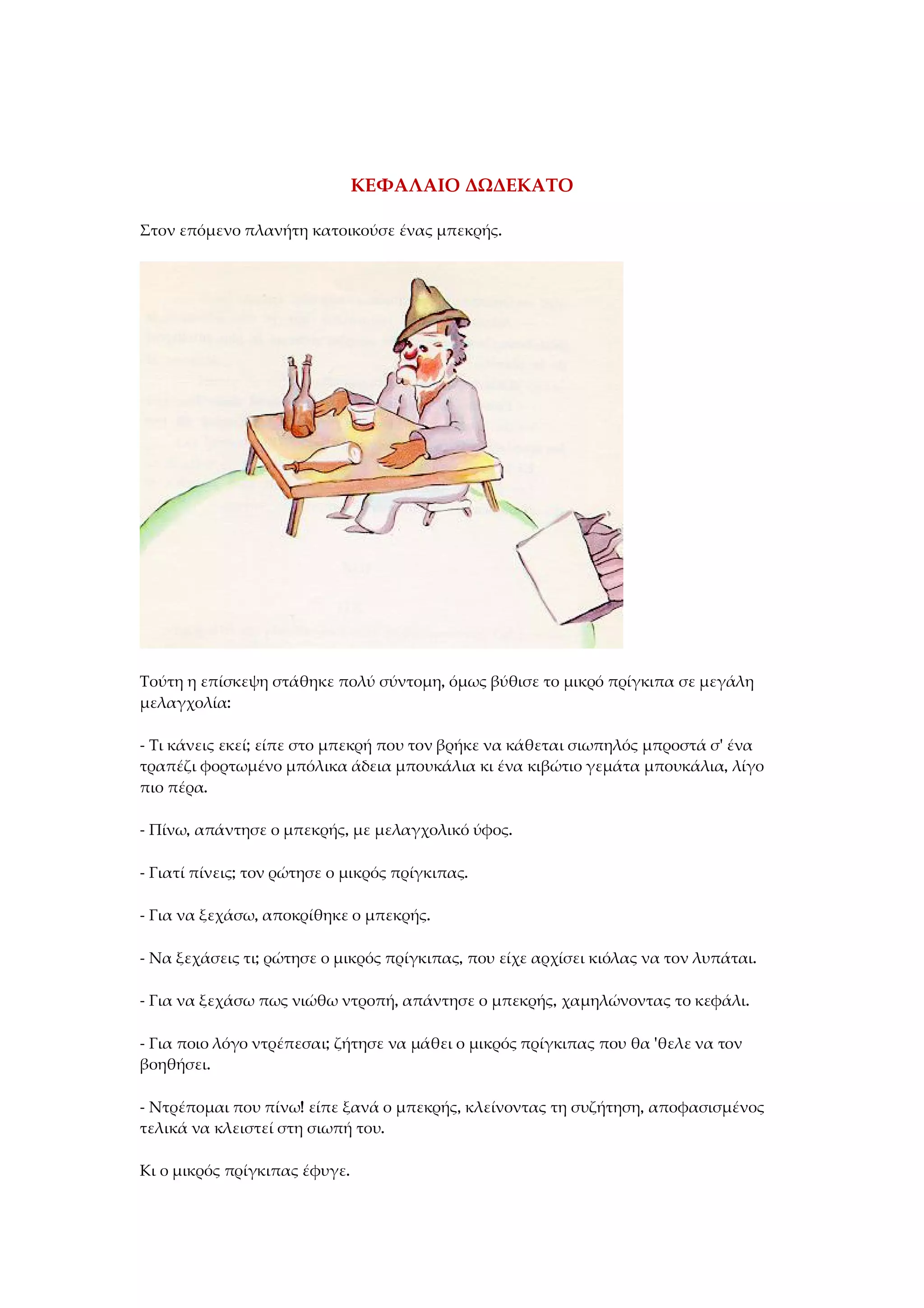 ΚΕΦΑΛΑΙΟ ΔΩΔΕΚΑΤΟ
Στον επόμενο πλανήτη κατοικούσε ένας μπεκρής.
Τούτη η επίσκεψη στάθηκε πολύ σύντομη, όμως βύθισε το μικρό πρίγκιπα σε μεγάλη
μελαγχολία:
- Τι κάνεις εκεί; είπε στο μπεκρή που τον βρήκε να κάθεται σιωπηλός μπροστά σ' ένα
τραπέζι φορτωμένο μπόλικα άδεια μπουκάλια κι ένα κιβώτιο γεμάτα μπουκάλια, λίγο
πιο πέρα.
- Πίνω, απάντησε ο μπεκρής, με μελαγχολικό ύφος.
- Γιατί πίνεις; τον ρώτησε ο μικρός πρίγκιπας.
- Για να ξεχάσω, αποκρίθηκε ο μπεκρής.
- Να ξεχάσεις τι; ρώτησε ο μικρός πρίγκιπας, που είχε αρχίσει κιόλας να τον λυπάται.
- Για να ξεχάσω πως νιώθω ντροπή, απάντησε ο μπεκρής, χαμηλώνοντας το κεφάλι.
- Για ποιο λόγο ντρέπεσαι; ζήτησε να μάθει ο μικρός πρίγκιπας που θα 'θελε να τον
βοηθήσει.
- Ντρέπομαι που πίνω! είπε ξανά ο μπεκρής, κλείνοντας τη συζήτηση, αποφασισμένος
τελικά να κλειστεί στη σιωπή του.
Κι ο μικρός πρίγκιπας έφυγε.
 