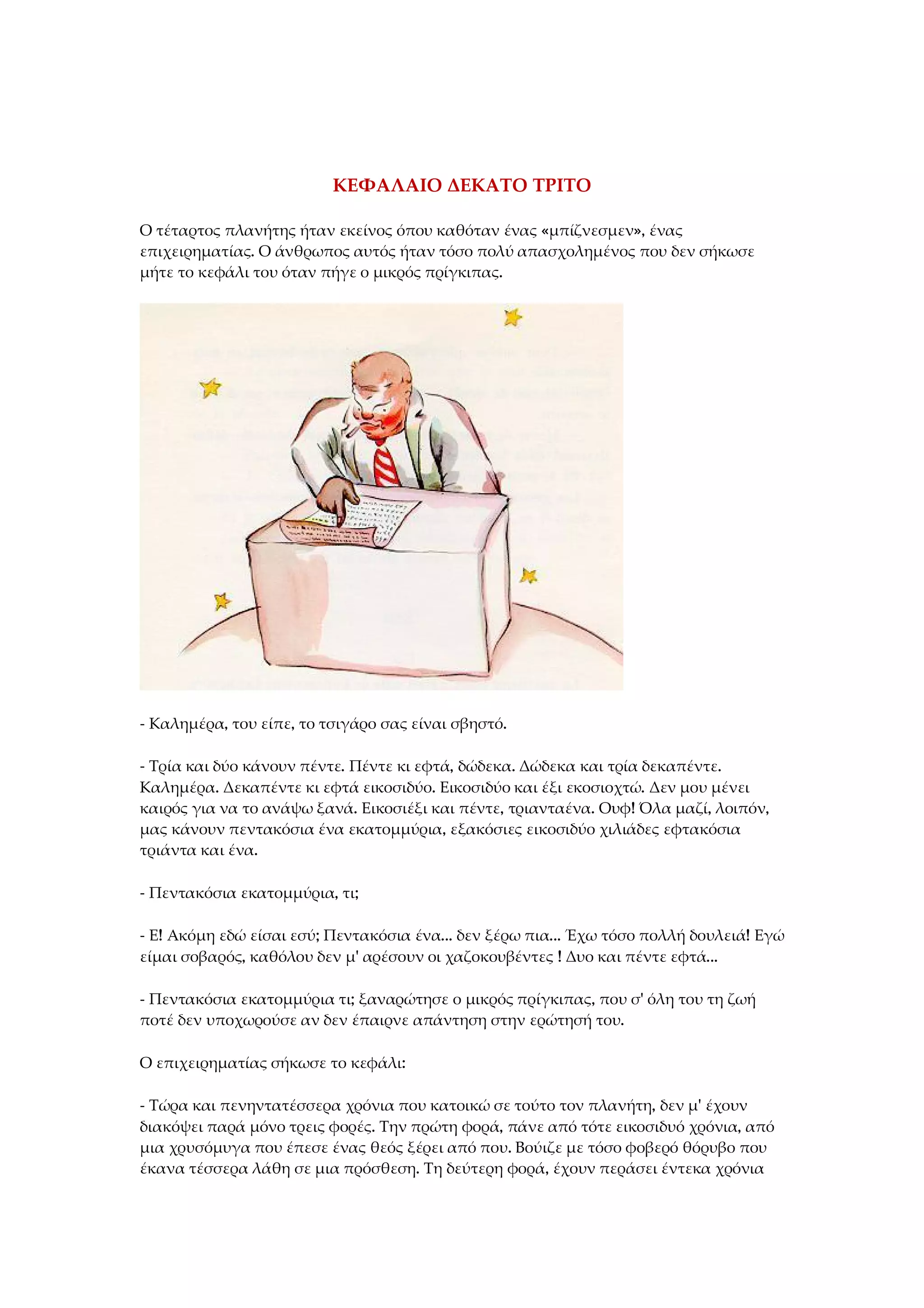 ΚΕΦΑΛΑΙΟ ΔΕΚΑΤΟ ΤΡΙΤΟ
Ο τέταρτος πλανήτης ήταν εκείνος όπου καθόταν ένας «μπίζνεσμεν», ένας
επιχειρηματίας. Ο άνθρωπος αυτός ήταν τόσο πολύ απασχολημένος που δεν σήκωσε
μήτε το κεφάλι του όταν πήγε ο μικρός πρίγκιπας.
- Καλημέρα, του είπε, το τσιγάρο σας είναι σβηστό.
- Τρία και δύο κάνουν πέντε. Πέντε κι εφτά, δώδεκα. Δώδεκα και τρία δεκαπέντε.
Καλημέρα. Δεκαπέντε κι εφτά εικοσιδύο. Εικοσιδύο και έξι εκοσιοχτώ. Δεν μου μένει
καιρός για να το ανάψω ξανά. Εικοσιέξι και πέντε, τριανταένα. Ουφ! Όλα μαζί, λοιπόν,
μας κάνουν πεντακόσια ένα εκατομμύρια, εξακόσιες εικοσιδύο χιλιάδες εφτακόσια
τριάντα και ένα.
- Πεντακόσια εκατομμύρια, τι;
- Ε! Ακόμη εδώ είσαι εσύ; Πεντακόσια ένα... δεν ξέρω πια... Έχω τόσο πολλή δουλειά! Εγώ
είμαι σοβαρός, καθόλου δεν μ' αρέσουν οι χαζοκουβέντες ! Δυο και πέντε εφτά...
- Πεντακόσια εκατομμύρια τι; ξαναρώτησε ο μικρός πρίγκιπας, που σ' όλη του τη ζωή
ποτέ δεν υποχωρούσε αν δεν έπαιρνε απάντηση στην ερώτησή του.
Ο επιχειρηματίας σήκωσε το κεφάλι:
- Τώρα και πενηντατέσσερα χρόνια που κατοικώ σε τούτο τον πλανήτη, δεν μ' έχουν
διακόψει παρά μόνο τρεις φορές. Την πρώτη φορά, πάνε από τότε εικοσιδυό χρόνια, από
μια χρυσόμυγα που έπεσε ένας θεός ξέρει από που. Βούιζε με τόσο φοβερό θόρυβο που
έκανα τέσσερα λάθη σε μια πρόσθεση. Τη δεύτερη φορά, έχουν περάσει έντεκα χρόνια
 