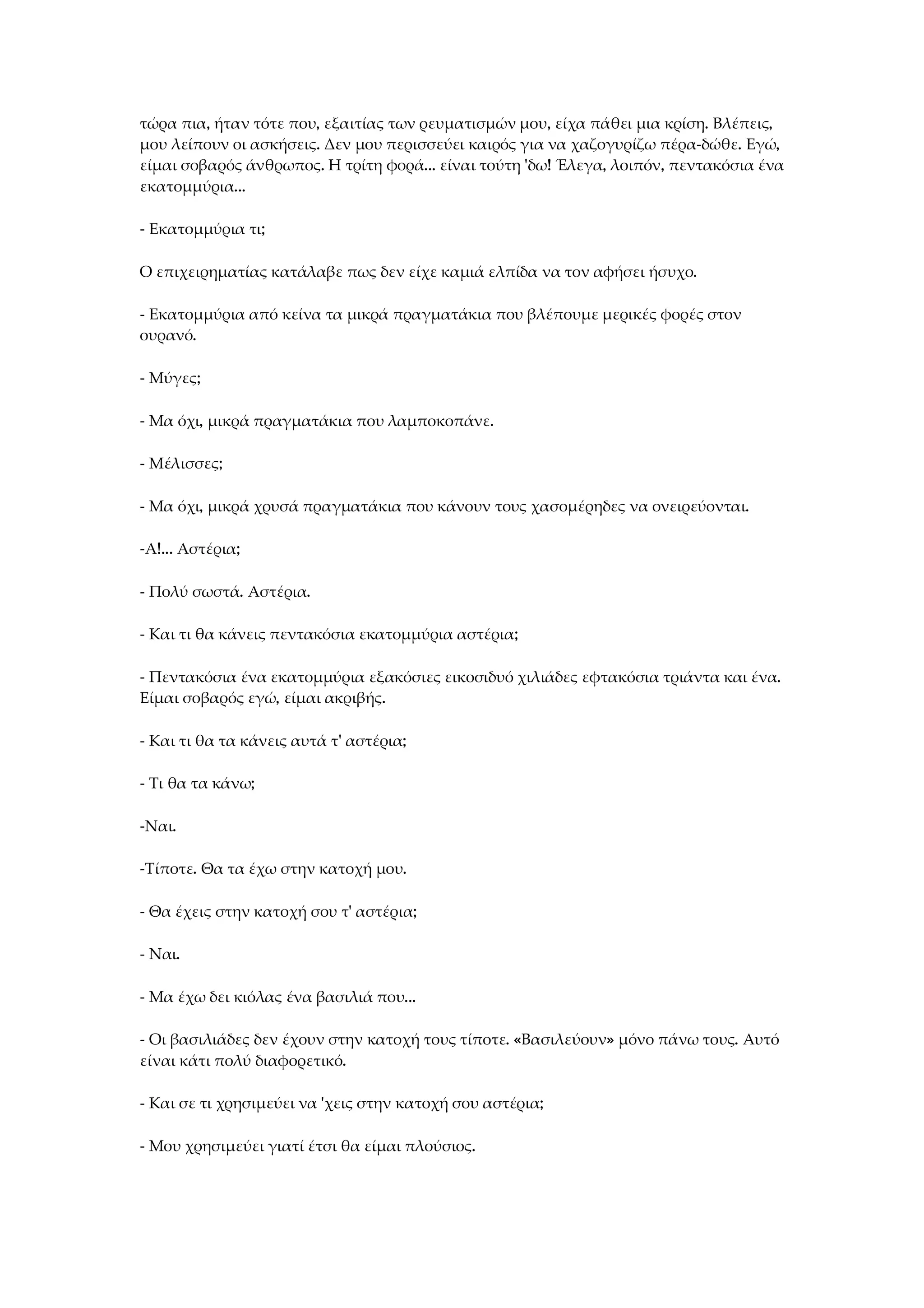 τώρα πια, ήταν τότε που, εξαιτίας των ρευματισμών μου, είχα πάθει μια κρίση. Βλέπεις,
μου λείπουν οι ασκήσεις. Δεν μου περισσεύει καιρός για να χαζογυρίζω πέρα-δώθε. Εγώ,
είμαι σοβαρός άνθρωπος. Η τρίτη φορά... είναι τούτη 'δω! Έλεγα, λοιπόν, πεντακόσια ένα
εκατομμύρια...
- Εκατομμύρια τι;
Ο επιχειρηματίας κατάλαβε πως δεν είχε καμιά ελπίδα να τον αφήσει ήσυχο.
- Εκατομμύρια από κείνα τα μικρά πραγματάκια που βλέπουμε μερικές φορές στον
ουρανό.
- Μύγες;
- Μα όχι, μικρά πραγματάκια που λαμποκοπάνε.
- Μέλισσες;
- Μα όχι, μικρά χρυσά πραγματάκια που κάνουν τους χασομέρηδες να ονειρεύονται.
-Α!... Αστέρια;
- Πολύ σωστά. Αστέρια.
- Και τι θα κάνεις πεντακόσια εκατομμύρια αστέρια;
- Πεντακόσια ένα εκατομμύρια εξακόσιες εικοσιδυό χιλιάδες εφτακόσια τριάντα και ένα.
Είμαι σοβαρός εγώ, είμαι ακριβής.
- Και τι θα τα κάνεις αυτά τ' αστέρια;
- Τι θα τα κάνω;
-Ναι.
-Τίποτε. Θα τα έχω στην κατοχή μου.
- Θα έχεις στην κατοχή σου τ' αστέρια;
- Ναι.
- Μα έχω δει κιόλας ένα βασιλιά που...
- Οι βασιλιάδες δεν έχουν στην κατοχή τους τίποτε. «Βασιλεύουν» μόνο πάνω τους. Αυτό
είναι κάτι πολύ διαφορετικό.
- Και σε τι χρησιμεύει να 'χεις στην κατοχή σου αστέρια;
- Μου χρησιμεύει γιατί έτσι θα είμαι πλούσιος.
 