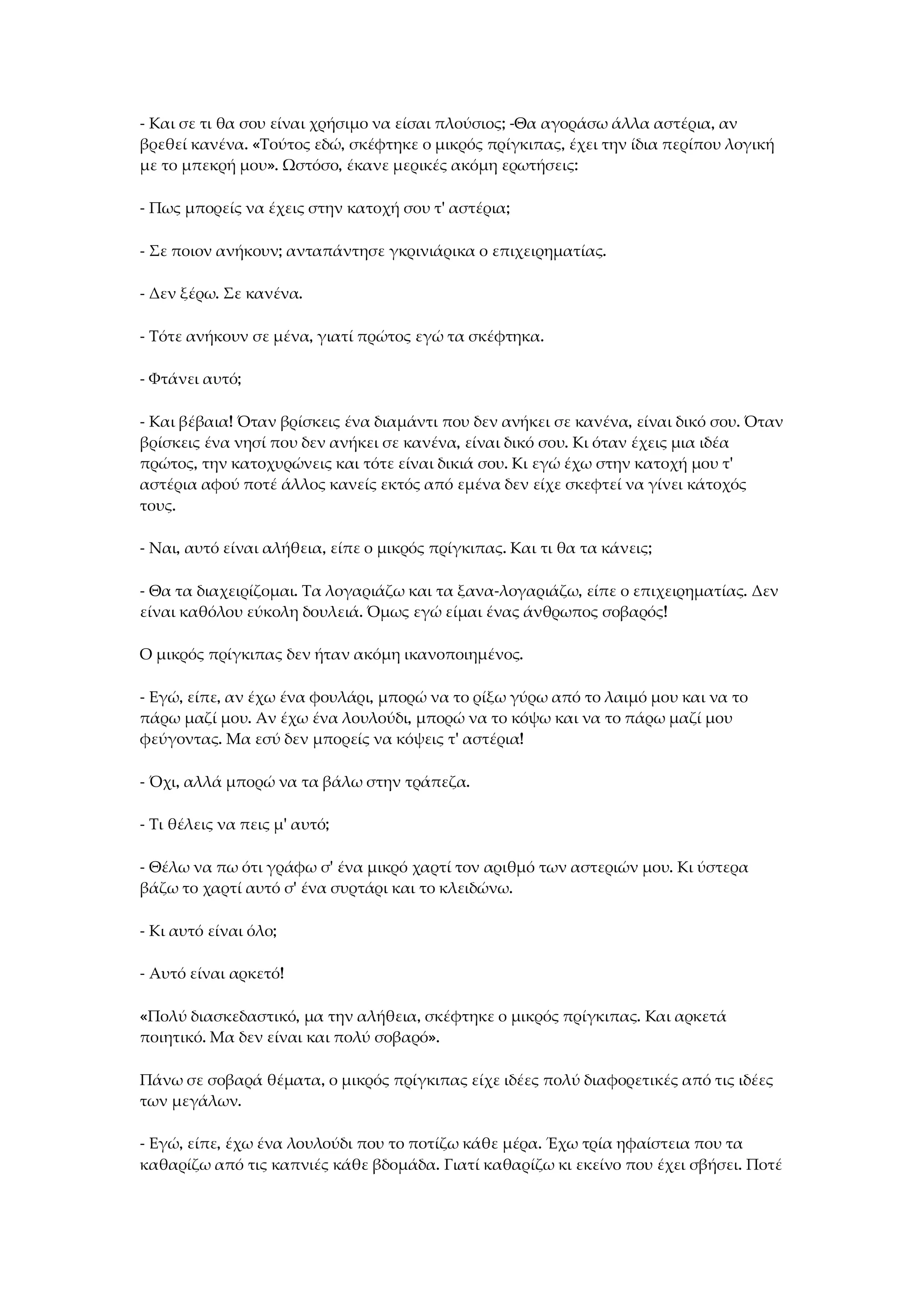 - Και σε τι θα σου είναι χρήσιμο να είσαι πλούσιος; -Θα αγοράσω άλλα αστέρια, αν
βρεθεί κανένα. «Τούτος εδώ, σκέφτηκε ο μικρός πρίγκιπας, έχει την ίδια περίπου λογική
με το μπεκρή μου». Ωστόσο, έκανε μερικές ακόμη ερωτήσεις:
- Πως μπορείς να έχεις στην κατοχή σου τ' αστέρια;
- Σε ποιον ανήκουν; ανταπάντησε γκρινιάρικα ο επιχειρηματίας.
- Δεν ξέρω. Σε κανένα.
- Τότε ανήκουν σε μένα, γιατί πρώτος εγώ τα σκέφτηκα.
- Φτάνει αυτό;
- Και βέβαια! Όταν βρίσκεις ένα διαμάντι που δεν ανήκει σε κανένα, είναι δικό σου. Όταν
βρίσκεις ένα νησί που δεν ανήκει σε κανένα, είναι δικό σου. Κι όταν έχεις μια ιδέα
πρώτος, την κατοχυρώνεις και τότε είναι δικιά σου. Κι εγώ έχω στην κατοχή μου τ'
αστέρια αφού ποτέ άλλος κανείς εκτός από εμένα δεν είχε σκεφτεί να γίνει κάτοχός
τους.
- Ναι, αυτό είναι αλήθεια, είπε ο μικρός πρίγκιπας. Και τι θα τα κάνεις;
- Θα τα διαχειρίζομαι. Τα λογαριάζω και τα ξανα-λογαριάζω, είπε ο επιχειρηματίας. Δεν
είναι καθόλου εύκολη δουλειά. Όμως εγώ είμαι ένας άνθρωπος σοβαρός!
Ο μικρός πρίγκιπας δεν ήταν ακόμη ικανοποιημένος.
- Εγώ, είπε, αν έχω ένα φουλάρι, μπορώ να το ρίξω γύρω από το λαιμό μου και να το
πάρω μαζί μου. Αν έχω ένα λουλούδι, μπορώ να το κόψω και να το πάρω μαζί μου
φεύγοντας. Μα εσύ δεν μπορείς να κόψεις τ' αστέρια!
- Όχι, αλλά μπορώ να τα βάλω στην τράπεζα.
- Τι θέλεις να πεις μ' αυτό;
- Θέλω να πω ότι γράφω σ' ένα μικρό χαρτί τον αριθμό των αστεριών μου. Κι ύστερα
βάζω το χαρτί αυτό σ' ένα συρτάρι και το κλειδώνω.
- Κι αυτό είναι όλο;
- Αυτό είναι αρκετό!
«Πολύ διασκεδαστικό, μα την αλήθεια, σκέφτηκε ο μικρός πρίγκιπας. Και αρκετά
ποιητικό. Μα δεν είναι και πολύ σοβαρό».
Πάνω σε σοβαρά θέματα, ο μικρός πρίγκιπας είχε ιδέες πολύ διαφορετικές από τις ιδέες
των μεγάλων.
- Εγώ, είπε, έχω ένα λουλούδι που το ποτίζω κάθε μέρα. Έχω τρία ηφαίστεια που τα
καθαρίζω από τις καπνιές κάθε βδομάδα. Γιατί καθαρίζω κι εκείνο που έχει σβήσει. Ποτέ
 