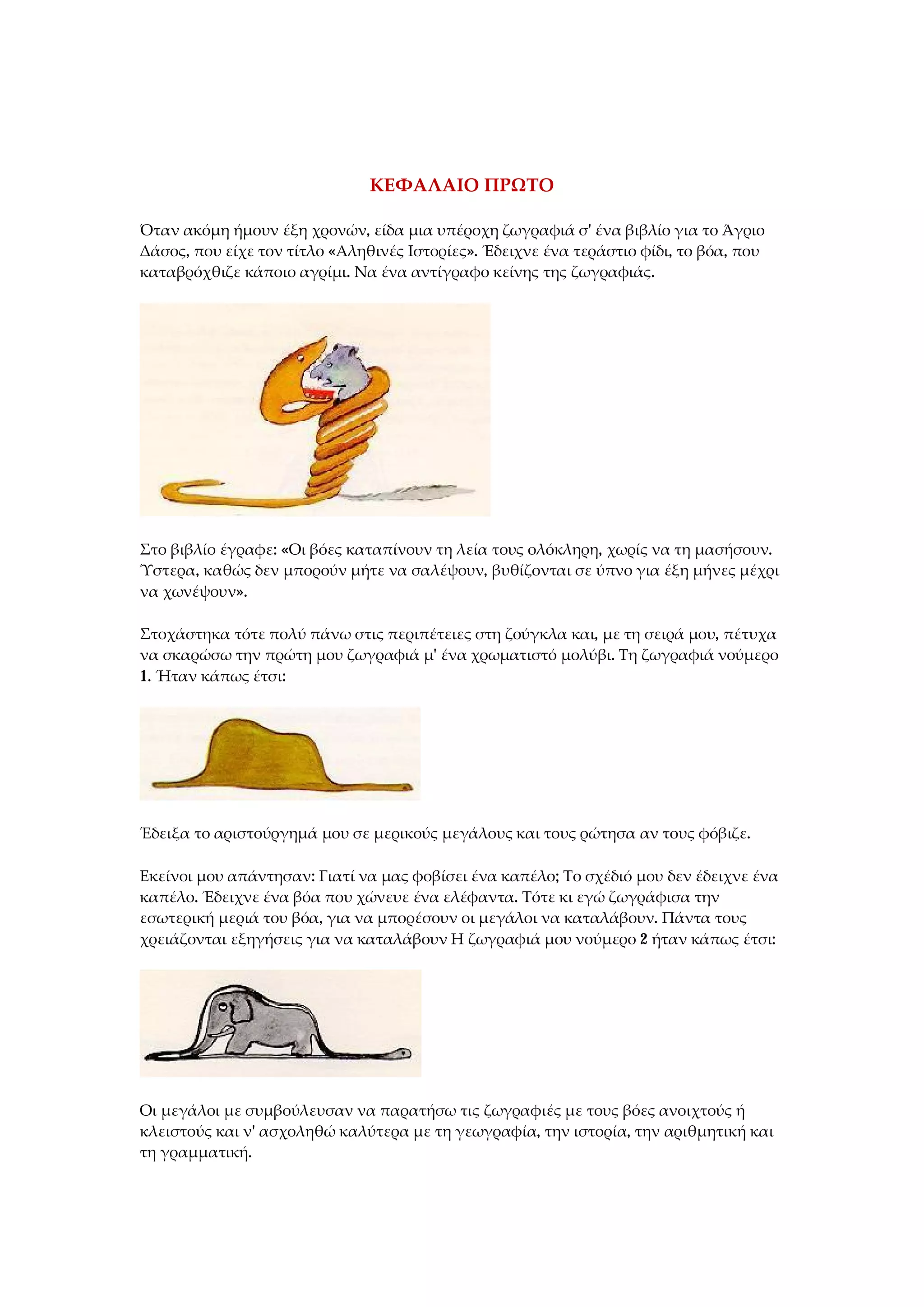 ΚΕΦΑΛΑΙΟ ΠΡΩΤΟ
Όταν ακόμη ήμουν έξη χρονών, είδα μια υπέροχη ζωγραφιά σ' ένα βιβλίο για το Άγριο
Δάσος, που είχε τον τίτλο «Αληθινές Ιστορίες». Έδειχνε ένα τεράστιο φίδι, το βόα, που
καταβρόχθιζε κάποιο αγρίμι. Να ένα αντίγραφο κείνης της ζωγραφιάς.
Στο βιβλίο έγραφε: «Οι βόες καταπίνουν τη λεία τους ολόκληρη, χωρίς να τη μασήσουν.
Ύστερα, καθώς δεν μπορούν μήτε να σαλέψουν, βυθίζονται σε ύπνο για έξη μήνες μέχρι
να χωνέψουν».
Στοχάστηκα τότε πολύ πάνω στις περιπέτειες στη ζούγκλα και, με τη σειρά μου, πέτυχα
να σκαρώσω την πρώτη μου ζωγραφιά μ' ένα χρωματιστό μολύβι. Τη ζωγραφιά νούμερο
1. Ήταν κάπως έτσι:
Έδειξα το αριστούργημά μου σε μερικούς μεγάλους και τους ρώτησα αν τους φόβιζε.
Εκείνοι μου απάντησαν: Γιατί να μας φοβίσει ένα καπέλο; Το σχέδιό μου δεν έδειχνε ένα
καπέλο. Έδειχνε ένα βόα που χώνευε ένα ελέφαντα. Τότε κι εγώ ζωγράφισα την
εσωτερική μεριά του βόα, για να μπορέσουν οι μεγάλοι να καταλάβουν. Πάντα τους
χρειάζονται εξηγήσεις για να καταλάβουν Η ζωγραφιά μου νούμερο 2 ήταν κάπως έτσι:
Οι μεγάλοι με συμβούλευσαν να παρατήσω τις ζωγραφιές με τους βόες ανοιχτούς ή
κλειστούς και ν' ασχοληθώ καλύτερα με τη γεωγραφία, την ιστορία, την αριθμητική και
τη γραμματική.
 