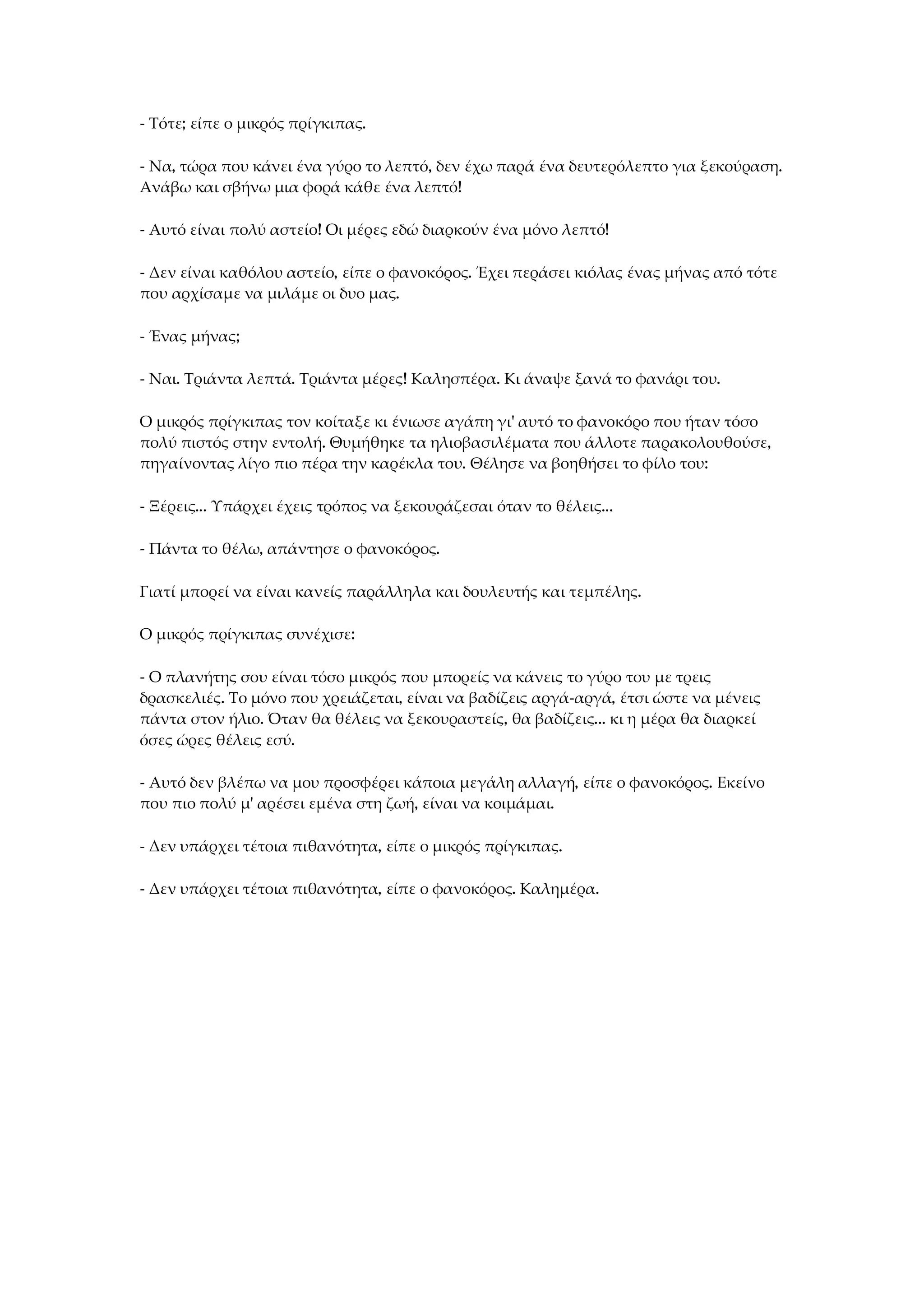 - Τότε; είπε ο μικρός πρίγκιπας.
- Να, τώρα που κάνει ένα γύρο το λεπτό, δεν έχω παρά ένα δευτερόλεπτο για ξεκούραση.
Ανάβω και σβήνω μια φορά κάθε ένα λεπτό!
- Αυτό είναι πολύ αστείο! Οι μέρες εδώ διαρκούν ένα μόνο λεπτό!
- Δεν είναι καθόλου αστείο, είπε ο φανοκόρος. Έχει περάσει κιόλας ένας μήνας από τότε
που αρχίσαμε να μιλάμε οι δυο μας.
- Ένας μήνας;
- Ναι. Τριάντα λεπτά. Τριάντα μέρες! Καλησπέρα. Κι άναψε ξανά το φανάρι του.
Ο μικρός πρίγκιπας τον κοίταξε κι ένιωσε αγάπη γι' αυτό το φανοκόρο που ήταν τόσο
πολύ πιστός στην εντολή. Θυμήθηκε τα ηλιοβασιλέματα που άλλοτε παρακολουθούσε,
πηγαίνοντας λίγο πιο πέρα την καρέκλα του. Θέλησε να βοηθήσει το φίλο του:
- Ξέρεις... Υπάρχει έχεις τρόπος να ξεκουράζεσαι όταν το θέλεις...
- Πάντα το θέλω, απάντησε ο φανοκόρος.
Γιατί μπορεί να είναι κανείς παράλληλα και δουλευτής και τεμπέλης.
Ο μικρός πρίγκιπας συνέχισε:
- Ο πλανήτης σου είναι τόσο μικρός που μπορείς να κάνεις το γύρο του με τρεις
δρασκελιές. Το μόνο που χρειάζεται, είναι να βαδίζεις αργά-αργά, έτσι ώστε να μένεις
πάντα στον ήλιο. Όταν θα θέλεις να ξεκουραστείς, θα βαδίζεις... κι η μέρα θα διαρκεί
όσες ώρες θέλεις εσύ.
- Αυτό δεν βλέπω να μου προσφέρει κάποια μεγάλη αλλαγή, είπε ο φανοκόρος. Εκείνο
που πιο πολύ μ' αρέσει εμένα στη ζωή, είναι να κοιμάμαι.
- Δεν υπάρχει τέτοια πιθανότητα, είπε ο μικρός πρίγκιπας.
- Δεν υπάρχει τέτοια πιθανότητα, είπε ο φανοκόρος. Καλημέρα.
 