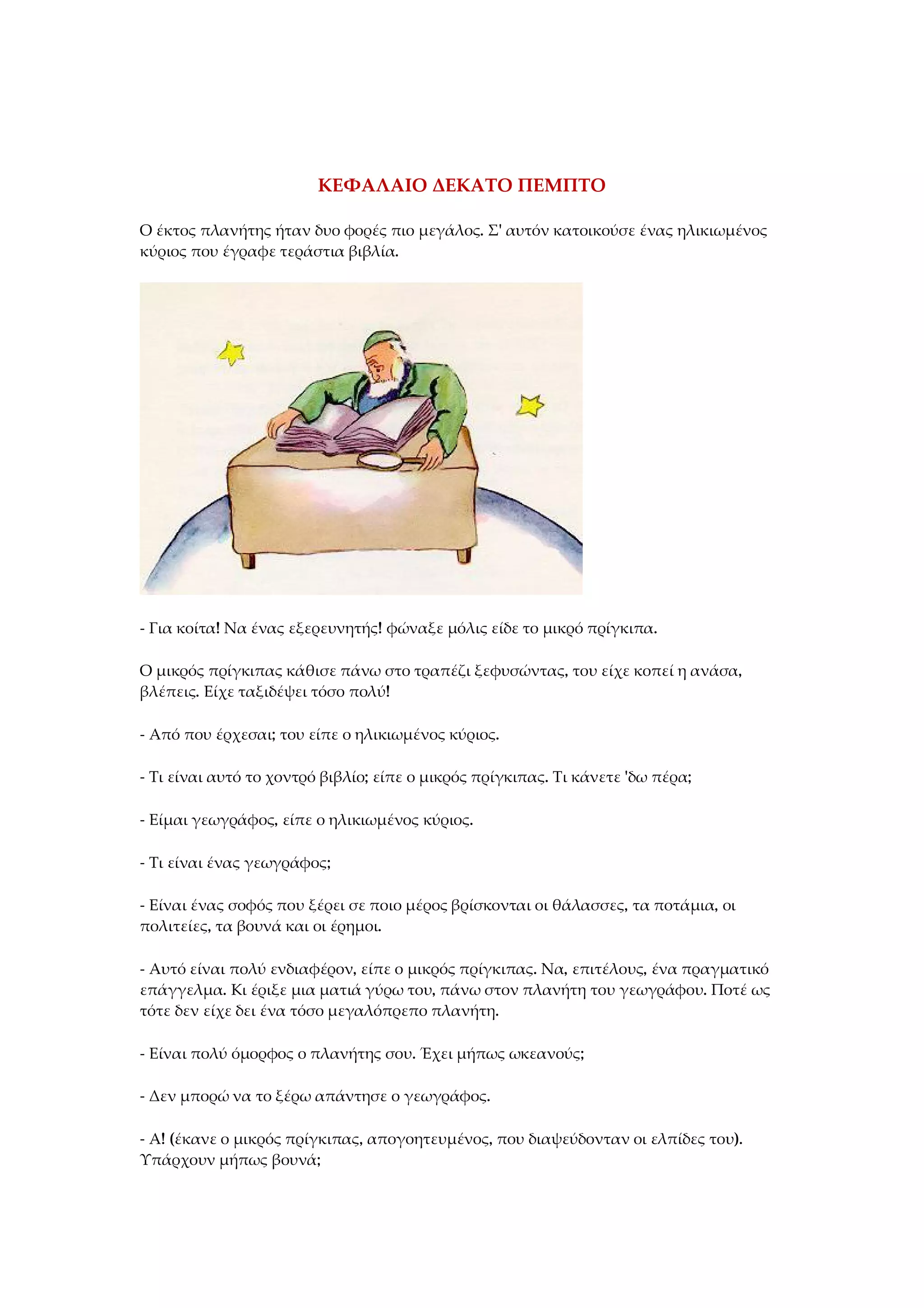 ΚΕΦΑΛΑΙΟ ΔΕΚΑΤΟ ΠΕΜΠΤΟ
Ο έκτος πλανήτης ήταν δυο φορές πιο μεγάλος. Σ' αυτόν κατοικούσε ένας ηλικιωμένος
κύριος που έγραφε τεράστια βιβλία.
- Για κοίτα! Να ένας εξερευνητής! φώναξε μόλις είδε το μικρό πρίγκιπα.
Ο μικρός πρίγκιπας κάθισε πάνω στο τραπέζι ξεφυσώντας, του είχε κοπεί η ανάσα,
βλέπεις. Είχε ταξιδέψει τόσο πολύ!
- Από που έρχεσαι; του είπε ο ηλικιωμένος κύριος.
- Τι είναι αυτό το χοντρό βιβλίο; είπε ο μικρός πρίγκιπας. Τι κάνετε 'δω πέρα;
- Είμαι γεωγράφος, είπε ο ηλικιωμένος κύριος.
- Τι είναι ένας γεωγράφος;
- Είναι ένας σοφός που ξέρει σε ποιο μέρος βρίσκονται οι θάλασσες, τα ποτάμια, οι
πολιτείες, τα βουνά και οι έρημοι.
- Αυτό είναι πολύ ενδιαφέρον, είπε ο μικρός πρίγκιπας. Να, επιτέλους, ένα πραγματικό
επάγγελμα. Κι έριξε μια ματιά γύρω του, πάνω στον πλανήτη του γεωγράφου. Ποτέ ως
τότε δεν είχε δει ένα τόσο μεγαλόπρεπο πλανήτη.
- Είναι πολύ όμορφος ο πλανήτης σου. Έχει μήπως ωκεανούς;
- Δεν μπορώ να το ξέρω απάντησε ο γεωγράφος.
- Α! (έκανε ο μικρός πρίγκιπας, απογοητευμένος, που διαψεύδονταν οι ελπίδες του).
Υπάρχουν μήπως βουνά;
 