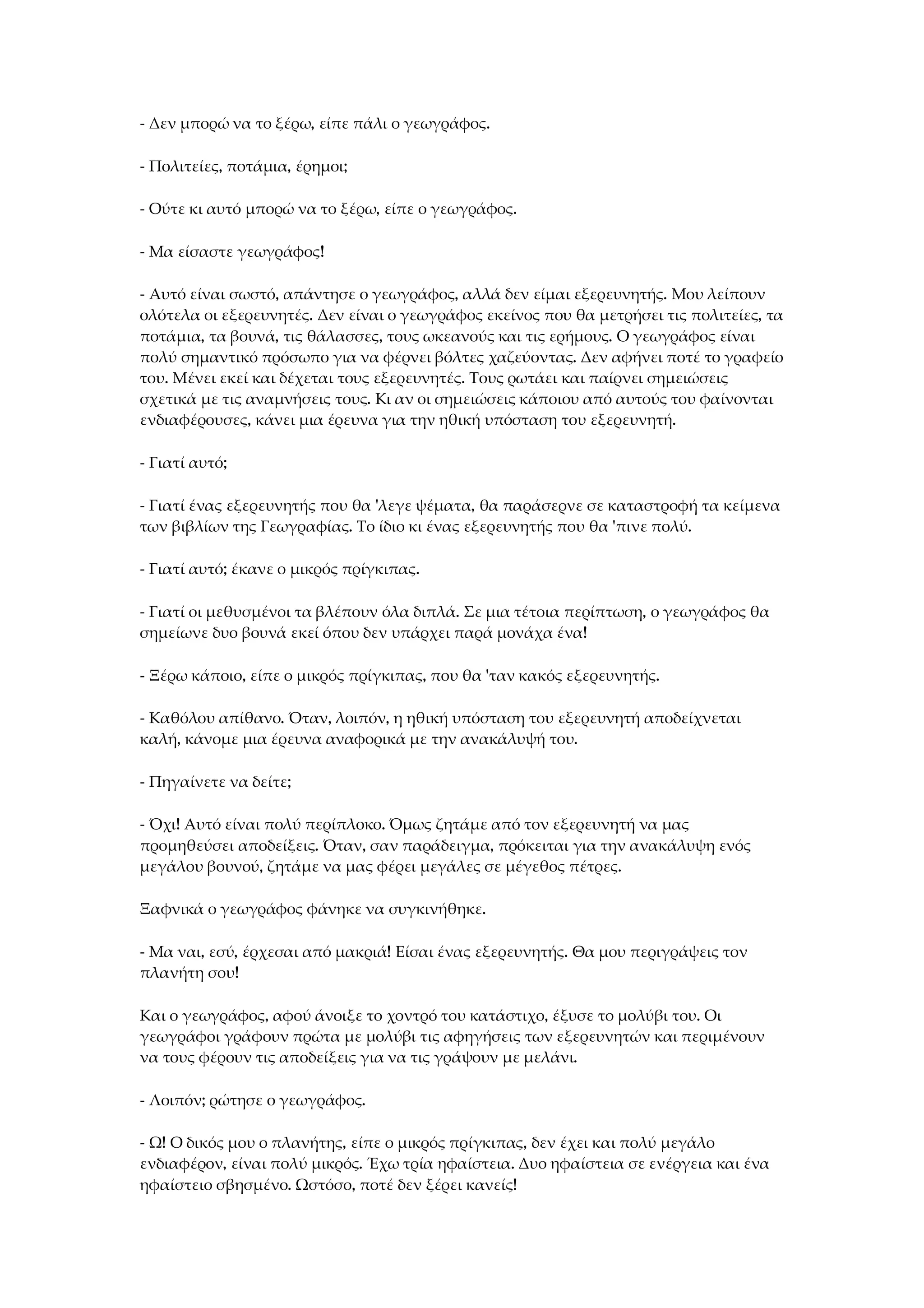 - Δεν μπορώ να το ξέρω, είπε πάλι ο γεωγράφος.
- Πολιτείες, ποτάμια, έρημοι;
- Ούτε κι αυτό μπορώ να το ξέρω, είπε ο γεωγράφος.
- Μα είσαστε γεωγράφος!
- Αυτό είναι σωστό, απάντησε ο γεωγράφος, αλλά δεν είμαι εξερευνητής. Μου λείπουν
ολότελα οι εξερευνητές. Δεν είναι ο γεωγράφος εκείνος που θα μετρήσει τις πολιτείες, τα
ποτάμια, τα βουνά, τις θάλασσες, τους ωκεανούς και τις ερήμους. Ο γεωγράφος είναι
πολύ σημαντικό πρόσωπο για να φέρνει βόλτες χαζεύοντας. Δεν αφήνει ποτέ το γραφείο
του. Μένει εκεί και δέχεται τους εξερευνητές. Τους ρωτάει και παίρνει σημειώσεις
σχετικά με τις αναμνήσεις τους. Κι αν οι σημειώσεις κάποιου από αυτούς του φαίνονται
ενδιαφέρουσες, κάνει μια έρευνα για την ηθική υπόσταση του εξερευνητή.
- Γιατί αυτό;
- Γιατί ένας εξερευνητής που θα 'λεγε ψέματα, θα παράσερνε σε καταστροφή τα κείμενα
των βιβλίων της Γεωγραφίας. Το ίδιο κι ένας εξερευνητής που θα 'πινε πολύ.
- Γιατί αυτό; έκανε ο μικρός πρίγκιπας.
- Γιατί οι μεθυσμένοι τα βλέπουν όλα διπλά. Σε μια τέτοια περίπτωση, ο γεωγράφος θα
σημείωνε δυο βουνά εκεί όπου δεν υπάρχει παρά μονάχα ένα!
- Ξέρω κάποιο, είπε ο μικρός πρίγκιπας, που θα 'ταν κακός εξερευνητής.
- Καθόλου απίθανο. Όταν, λοιπόν, η ηθική υπόσταση του εξερευνητή αποδείχνεται
καλή, κάνομε μια έρευνα αναφορικά με την ανακάλυψή του.
- Πηγαίνετε να δείτε;
- Όχι! Αυτό είναι πολύ περίπλοκο. Όμως ζητάμε από τον εξερευνητή να μας
προμηθεύσει αποδείξεις. Όταν, σαν παράδειγμα, πρόκειται για την ανακάλυψη ενός
μεγάλου βουνού, ζητάμε να μας φέρει μεγάλες σε μέγεθος πέτρες.
Ξαφνικά ο γεωγράφος φάνηκε να συγκινήθηκε.
- Μα ναι, εσύ, έρχεσαι από μακριά! Είσαι ένας εξερευνητής. Θα μου περιγράψεις τον
πλανήτη σου!
Και ο γεωγράφος, αφού άνοιξε το χοντρό του κατάστιχο, έξυσε το μολύβι του. Οι
γεωγράφοι γράφουν πρώτα με μολύβι τις αφηγήσεις των εξερευνητών και περιμένουν
να τους φέρουν τις αποδείξεις για να τις γράψουν με μελάνι.
- Λοιπόν; ρώτησε ο γεωγράφος.
- Ω! Ο δικός μου ο πλανήτης, είπε ο μικρός πρίγκιπας, δεν έχει και πολύ μεγάλο
ενδιαφέρον, είναι πολύ μικρός. Έχω τρία ηφαίστεια. Δυο ηφαίστεια σε ενέργεια και ένα
ηφαίστειο σβησμένο. Ωστόσο, ποτέ δεν ξέρει κανείς!
 