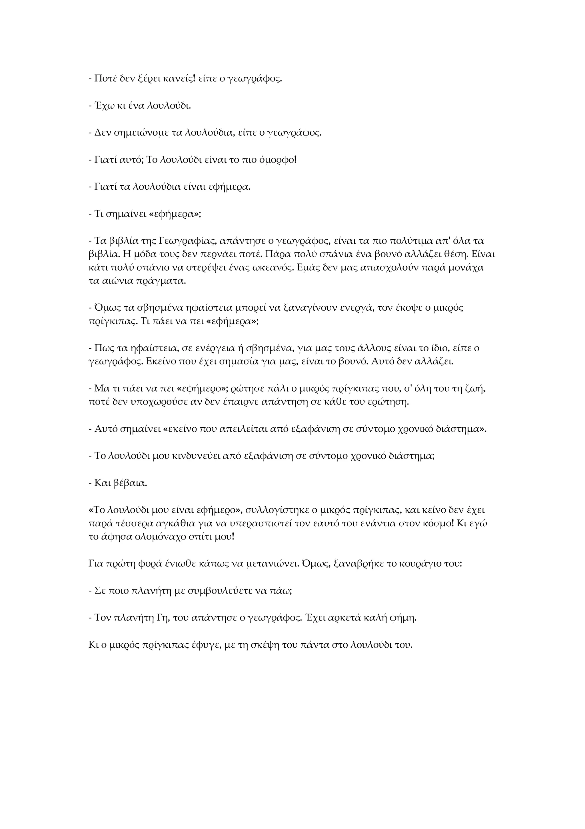 - Ποτέ δεν ξέρει κανείς! είπε ο γεωγράφος.
- Έχω κι ένα λουλούδι.
- Δεν σημειώνομε τα λουλούδια, είπε ο γεωγράφος.
- Γιατί αυτό; Το λουλούδι είναι το πιο όμορφο!
- Γιατί τα λουλούδια είναι εφήμερα.
- Τι σημαίνει «εφήμερα»;
- Τα βιβλία της Γεωγραφίας, απάντησε ο γεωγράφος, είναι τα πιο πολύτιμα απ' όλα τα
βιβλία. Η μόδα τους δεν περνάει ποτέ. Πάρα πολύ σπάνια ένα βουνό αλλάζει θέση. Είναι
κάτι πολύ σπάνιο να στερέψει ένας ωκεανός. Εμάς δεν μας απασχολούν παρά μονάχα
τα αιώνια πράγματα.
- Όμως τα σβησμένα ηφαίστεια μπορεί να ξαναγίνουν ενεργά, τον έκοψε ο μικρός
πρίγκιπας. Τι πάει να πει «εφήμερα»;
- Πως τα ηφαίστεια, σε ενέργεια ή σβησμένα, για μας τους άλλους είναι το ίδιο, είπε ο
γεωγράφος. Εκείνο που έχει σημασία για μας, είναι το βουνό. Αυτό δεν αλλάζει.
- Μα τι πάει να πει «εφήμερο»; ρώτησε πάλι ο μικρός πρίγκιπας που, σ' όλη του τη ζωή,
ποτέ δεν υποχωρούσε αν δεν έπαιρνε απάντηση σε κάθε του ερώτηση.
- Αυτό σημαίνει «εκείνο που απειλείται από εξαφάνιση σε σύντομο χρονικό διάστημα».
- Το λουλούδι μου κινδυνεύει από εξαφάνιση σε σύντομο χρονικό διάστημα;
- Και βέβαια.
«Το λουλούδι μου είναι εφήμερο», συλλογίστηκε ο μικρός πρίγκιπας, και κείνο δεν έχει
παρά τέσσερα αγκάθια για να υπερασπιστεί τον εαυτό του ενάντια στον κόσμο! Κι εγώ
το άφησα ολομόναχο σπίτι μου!
Για πρώτη φορά ένιωθε κάπως να μετανιώνει. Όμως, ξαναβρήκε το κουράγιο του:
- Σε ποιο πλανήτη με συμβουλεύετε να πάω;
- Τον πλανήτη Γη, του απάντησε ο γεωγράφος. Έχει αρκετά καλή φήμη.
Κι ο μικρός πρίγκιπας έφυγε, με τη σκέψη του πάντα στο λουλούδι του.
 