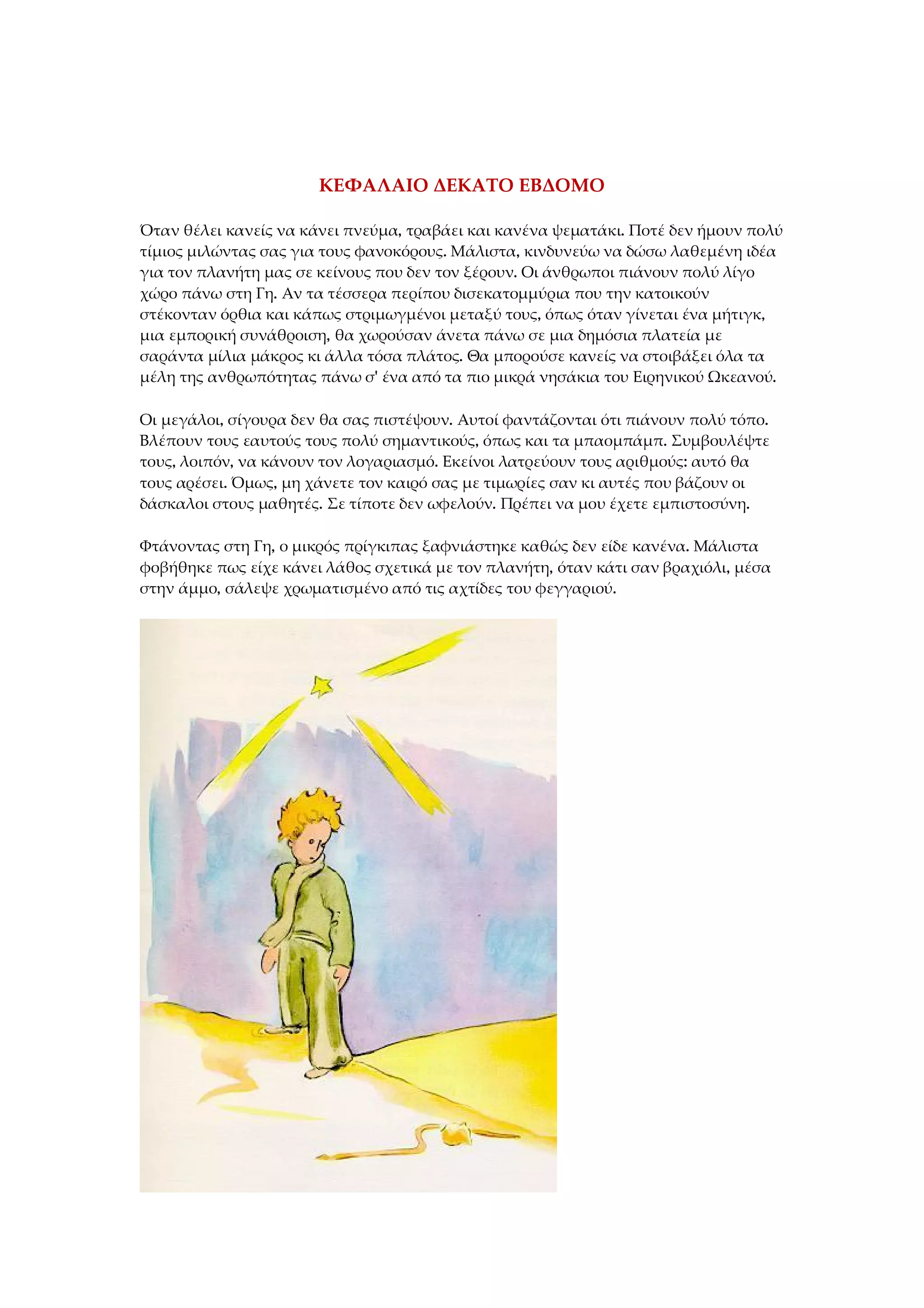 ΚΕΦΑΛΑΙΟ ΔΕΚΑΤΟ ΕΒΔΟΜΟ
Όταν θέλει κανείς να κάνει πνεύμα, τραβάει και κανένα ψεματάκι. Ποτέ δεν ήμουν πολύ
τίμιος μιλώντας σας για τους φανοκόρους. Μάλιστα, κινδυνεύω να δώσω λαθεμένη ιδέα
για τον πλανήτη μας σε κείνους που δεν τον ξέρουν. Οι άνθρωποι πιάνουν πολύ λίγο
χώρο πάνω στη Γη. Αν τα τέσσερα περίπου δισεκατομμύρια που την κατοικούν
στέκονταν όρθια και κάπως στριμωγμένοι μεταξύ τους, όπως όταν γίνεται ένα μήτιγκ,
μια εμπορική συνάθροιση, θα χωρούσαν άνετα πάνω σε μια δημόσια πλατεία με
σαράντα μίλια μάκρος κι άλλα τόσα πλάτος. Θα μπορούσε κανείς να στοιβάξει όλα τα
μέλη της ανθρωπότητας πάνω σ' ένα από τα πιο μικρά νησάκια του Ειρηνικού Ωκεανού.
Οι μεγάλοι, σίγουρα δεν θα σας πιστέψουν. Αυτοί φαντάζονται ότι πιάνουν πολύ τόπο.
Βλέπουν τους εαυτούς τους πολύ σημαντικούς, όπως και τα μπαομπάμπ. Συμβουλέψτε
τους, λοιπόν, να κάνουν τον λογαριασμό. Εκείνοι λατρεύουν τους αριθμούς: αυτό θα
τους αρέσει. Όμως, μη χάνετε τον καιρό σας με τιμωρίες σαν κι αυτές που βάζουν οι
δάσκαλοι στους μαθητές. Σε τίποτε δεν ωφελούν. Πρέπει να μου έχετε εμπιστοσύνη.
Φτάνοντας στη Γη, ο μικρός πρίγκιπας ξαφνιάστηκε καθώς δεν είδε κανένα. Μάλιστα
φοβήθηκε πως είχε κάνει λάθος σχετικά με τον πλανήτη, όταν κάτι σαν βραχιόλι, μέσα
στην άμμο, σάλεψε χρωματισμένο από τις αχτίδες του φεγγαριού.
 