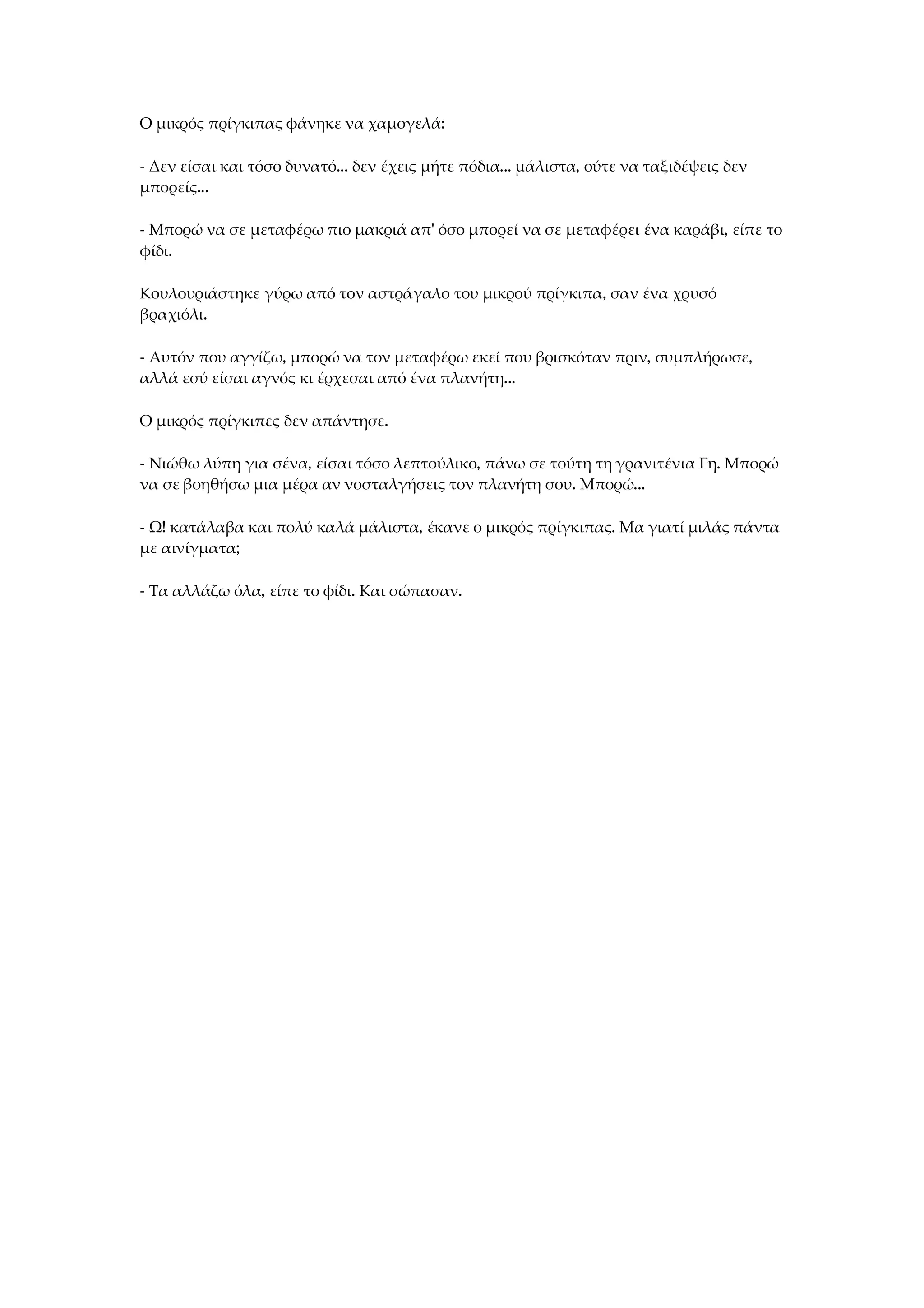 Ο μικρός πρίγκιπας φάνηκε να χαμογελά:
- Δεν είσαι και τόσο δυνατό... δεν έχεις μήτε πόδια... μάλιστα, ούτε να ταξιδέψεις δεν
μπορείς...
- Μπορώ να σε μεταφέρω πιο μακριά απ' όσο μπορεί να σε μεταφέρει ένα καράβι, είπε το
φίδι.
Κουλουριάστηκε γύρω από τον αστράγαλο του μικρού πρίγκιπα, σαν ένα χρυσό
βραχιόλι.
- Αυτόν που αγγίζω, μπορώ να τον μεταφέρω εκεί που βρισκόταν πριν, συμπλήρωσε,
αλλά εσύ είσαι αγνός κι έρχεσαι από ένα πλανήτη...
Ο μικρός πρίγκιπες δεν απάντησε.
- Νιώθω λύπη για σένα, είσαι τόσο λεπτούλικο, πάνω σε τούτη τη γρανιτένια Γη. Μπορώ
να σε βοηθήσω μια μέρα αν νοσταλγήσεις τον πλανήτη σου. Μπορώ...
- Ω! κατάλαβα και πολύ καλά μάλιστα, έκανε ο μικρός πρίγκιπας. Μα γιατί μιλάς πάντα
με αινίγματα;
- Τα αλλάζω όλα, είπε το φίδι. Και σώπασαν.
 
