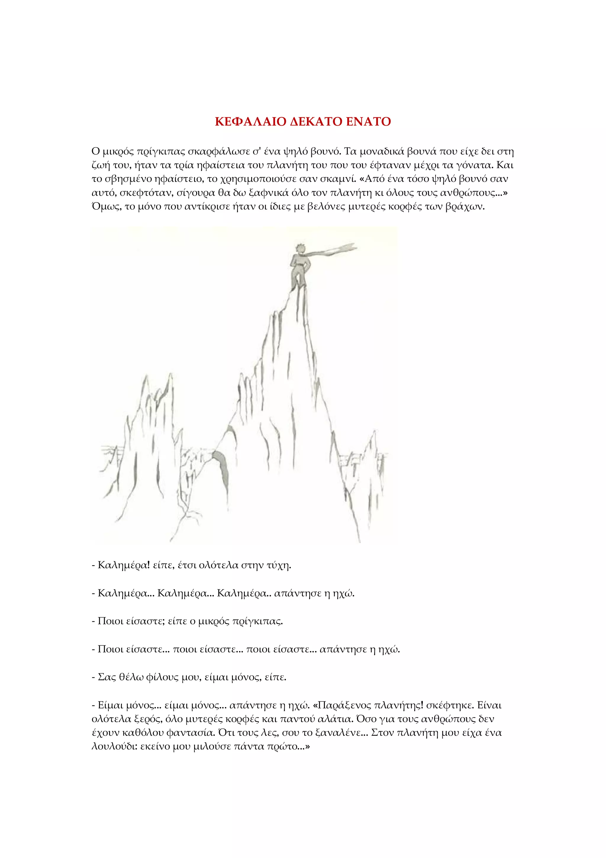 ΚΕΦΑΛΑΙΟ ΔΕΚΑΤΟ ΕΝΑΤΟ
Ο μικρός πρίγκιπας σκαρφάλωσε σ' ένα ψηλό βουνό. Τα μοναδικά βουνά που είχε δει στη
ζωή του, ήταν τα τρία ηφαίστεια του πλανήτη του που του έφταναν μέχρι τα γόνατα. Και
το σβησμένο ηφαίστειο, το χρησιμοποιούσε σαν σκαμνί. «Από ένα τόσο ψηλό βουνό σαν
αυτό, σκεφτόταν, σίγουρα θα δω ξαφνικά όλο τον πλανήτη κι όλους τους ανθρώπους...»
Όμως, το μόνο που αντίκρισε ήταν οι ίδιες με βελόνες μυτερές κορφές των βράχων.
- Καλημέρα! είπε, έτσι ολότελα στην τύχη.
- Καλημέρα... Καλημέρα... Καλημέρα.. απάντησε η ηχώ.
- Ποιοι είσαστε; είπε ο μικρός πρίγκιπας.
- Ποιοι είσαστε... ποιοι είσαστε... ποιοι είσαστε... απάντησε η ηχώ.
- Σας θέλω φίλους μου, είμαι μόνος, είπε.
- Είμαι μόνος... είμαι μόνος... απάντησε η ηχώ. «Παράξενος πλανήτης! σκέφτηκε. Είναι
ολότελα ξερός, όλο μυτερές κορφές και παντού αλάτια. Όσο για τους ανθρώπους δεν
έχουν καθόλου φαντασία. Ότι τους λες, σου το ξαναλένε... Στον πλανήτη μου είχα ένα
λουλούδι: εκείνο μου μιλούσε πάντα πρώτο...»
 