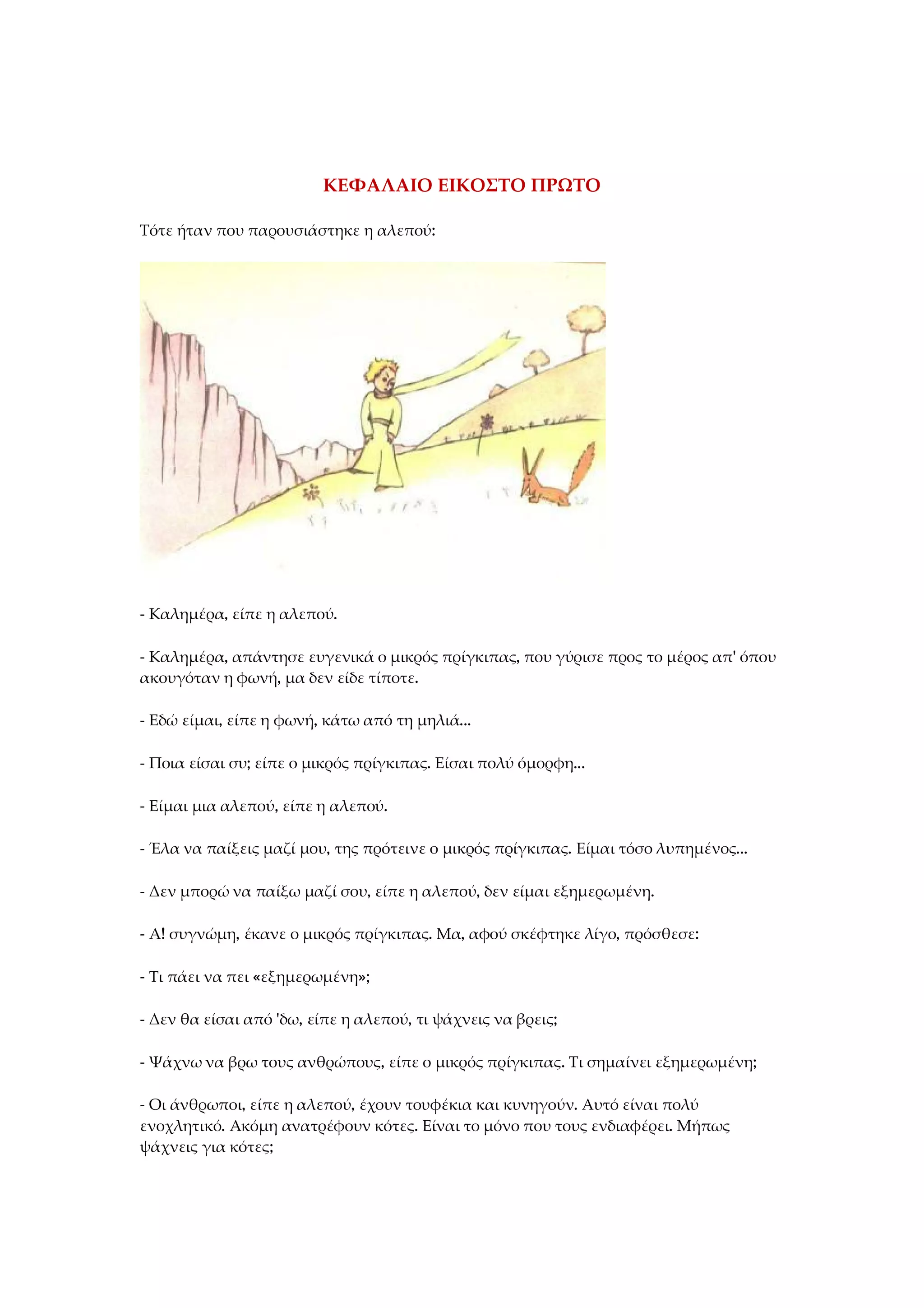 ΚΕΦΑΛΑΙΟ ΕΙΚΟΣΤΟ ΠΡΩΤΟ
Τότε ήταν που παρουσιάστηκε η αλεπού:
- Καλημέρα, είπε η αλεπού.
- Καλημέρα, απάντησε ευγενικά ο μικρός πρίγκιπας, που γύρισε προς το μέρος απ' όπου
ακουγόταν η φωνή, μα δεν είδε τίποτε.
- Εδώ είμαι, είπε η φωνή, κάτω από τη μηλιά...
- Ποια είσαι συ; είπε ο μικρός πρίγκιπας. Είσαι πολύ όμορφη...
- Είμαι μια αλεπού, είπε η αλεπού.
- Έλα να παίξεις μαζί μου, της πρότεινε ο μικρός πρίγκιπας. Είμαι τόσο λυπημένος...
- Δεν μπορώ να παίξω μαζί σου, είπε η αλεπού, δεν είμαι εξημερωμένη.
- Α! συγνώμη, έκανε ο μικρός πρίγκιπας. Μα, αφού σκέφτηκε λίγο, πρόσθεσε:
- Τι πάει να πει «εξημερωμένη»;
- Δεν θα είσαι από 'δω, είπε η αλεπού, τι ψάχνεις να βρεις;
- Ψάχνω να βρω τους ανθρώπους, είπε ο μικρός πρίγκιπας. Τι σημαίνει εξημερωμένη;
- Οι άνθρωποι, είπε η αλεπού, έχουν τουφέκια και κυνηγούν. Αυτό είναι πολύ
ενοχλητικό. Ακόμη ανατρέφουν κότες. Είναι το μόνο που τους ενδιαφέρει. Μήπως
ψάχνεις για κότες;
 