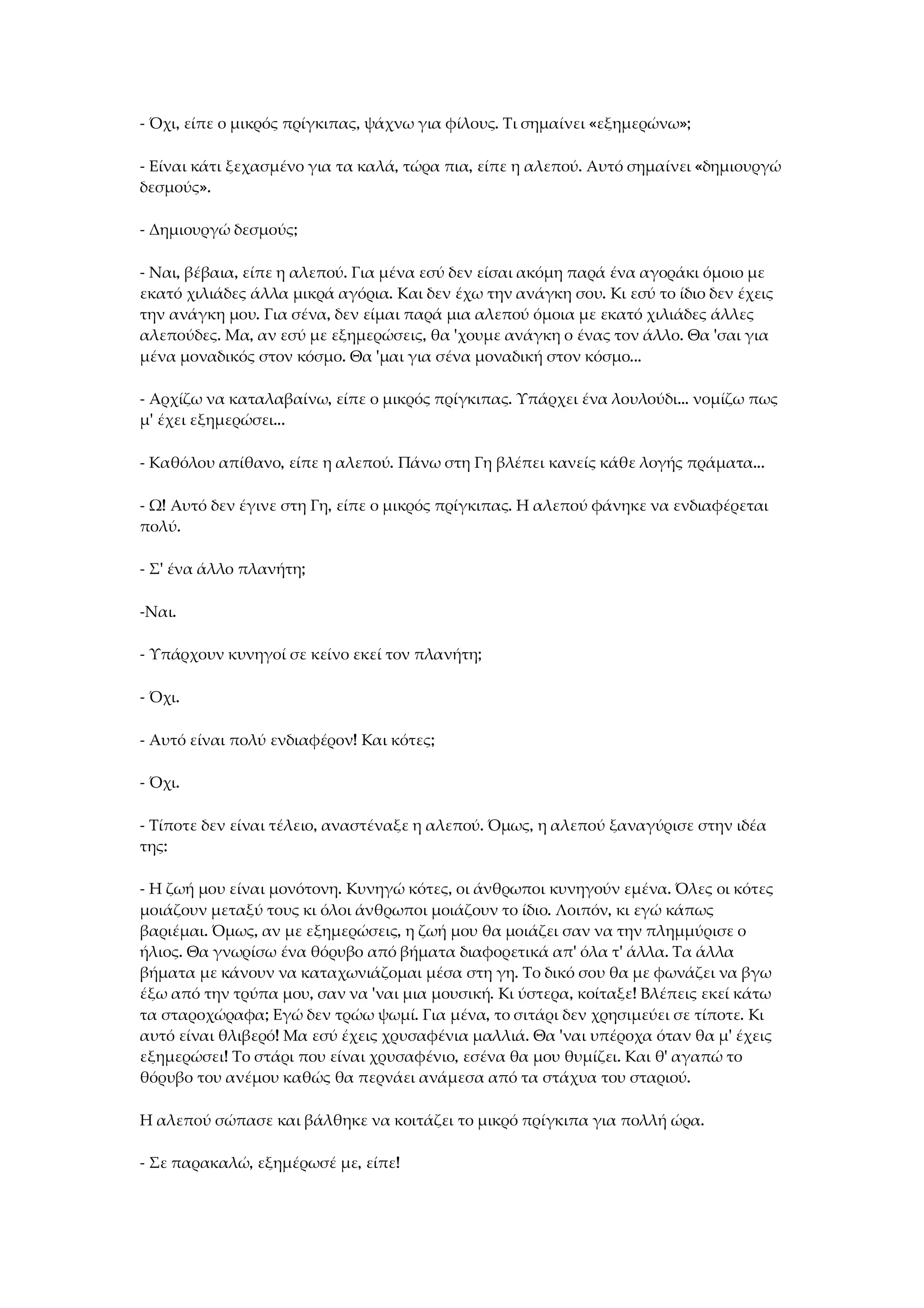 - Όχι, είπε ο μικρός πρίγκιπας, ψάχνω για φίλους. Τι σημαίνει «εξημερώνω»;
- Είναι κάτι ξεχασμένο για τα καλά, τώρα πια, είπε η αλεπού. Αυτό σημαίνει «δημιουργώ
δεσμούς».
- Δημιουργώ δεσμούς;
- Ναι, βέβαια, είπε η αλεπού. Για μένα εσύ δεν είσαι ακόμη παρά ένα αγοράκι όμοιο με
εκατό χιλιάδες άλλα μικρά αγόρια. Και δεν έχω την ανάγκη σου. Κι εσύ το ίδιο δεν έχεις
την ανάγκη μου. Για σένα, δεν είμαι παρά μια αλεπού όμοια με εκατό χιλιάδες άλλες
αλεπούδες. Μα, αν εσύ με εξημερώσεις, θα 'χουμε ανάγκη ο ένας τον άλλο. Θα 'σαι για
μένα μοναδικός στον κόσμο. Θα 'μαι για σένα μοναδική στον κόσμο...
- Αρχίζω να καταλαβαίνω, είπε ο μικρός πρίγκιπας. Υπάρχει ένα λουλούδι... νομίζω πως
μ' έχει εξημερώσει...
- Καθόλου απίθανο, είπε η αλεπού. Πάνω στη Γη βλέπει κανείς κάθε λογής πράματα...
- Ω! Αυτό δεν έγινε στη Γη, είπε ο μικρός πρίγκιπας. Η αλεπού φάνηκε να ενδιαφέρεται
πολύ.
- Σ' ένα άλλο πλανήτη;
-Ναι.
- Υπάρχουν κυνηγοί σε κείνο εκεί τον πλανήτη;
- Όχι.
- Αυτό είναι πολύ ενδιαφέρον! Και κότες;
- Όχι.
- Τίποτε δεν είναι τέλειο, αναστέναξε η αλεπού. Όμως, η αλεπού ξαναγύρισε στην ιδέα
της:
- Η ζωή μου είναι μονότονη. Κυνηγώ κότες, οι άνθρωποι κυνηγούν εμένα. Όλες οι κότες
μοιάζουν μεταξύ τους κι όλοι άνθρωποι μοιάζουν το ίδιο. Λοιπόν, κι εγώ κάπως
βαριέμαι. Όμως, αν με εξημερώσεις, η ζωή μου θα μοιάζει σαν να την πλημμύρισε ο
ήλιος. Θα γνωρίσω ένα θόρυβο από βήματα διαφορετικά απ' όλα τ' άλλα. Τα άλλα
βήματα με κάνουν να καταχωνιάζομαι μέσα στη γη. Το δικό σου θα με φωνάζει να βγω
έξω από την τρύπα μου, σαν να 'ναι μια μουσική. Κι ύστερα, κοίταξε! Βλέπεις εκεί κάτω
τα σταροχώραφα; Εγώ δεν τρώω ψωμί. Για μένα, το σιτάρι δεν χρησιμεύει σε τίποτε. Κι
αυτό είναι θλιβερό! Μα εσύ έχεις χρυσαφένια μαλλιά. Θα 'ναι υπέροχα όταν θα μ' έχεις
εξημερώσει! Το στάρι που είναι χρυσαφένιο, εσένα θα μου θυμίζει. Και θ' αγαπώ το
θόρυβο του ανέμου καθώς θα περνάει ανάμεσα από τα στάχυα του σταριού.
Η αλεπού σώπασε και βάλθηκε να κοιτάζει το μικρό πρίγκιπα για πολλή ώρα.
- Σε παρακαλώ, εξημέρωσέ με, είπε!
 