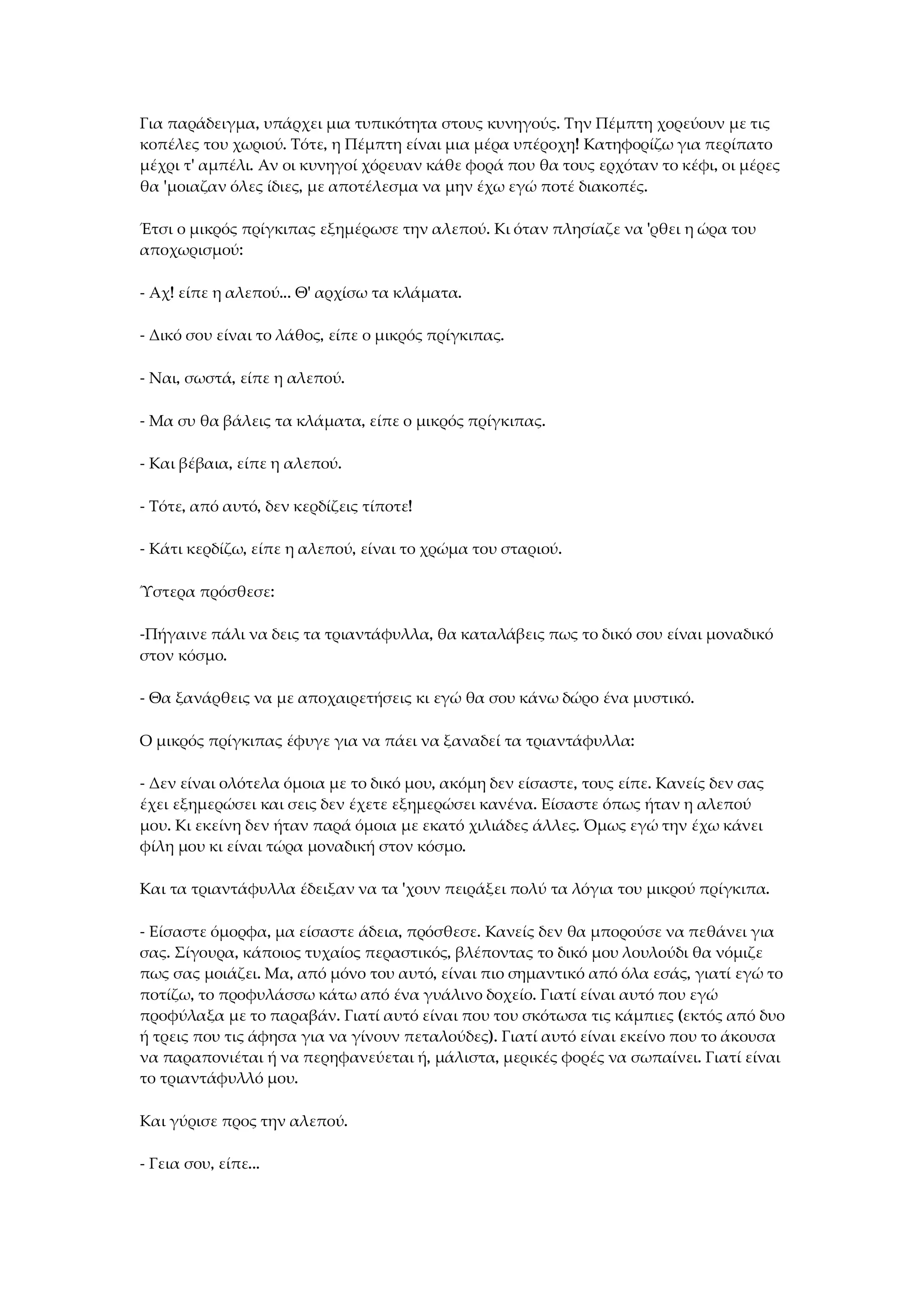 Για παράδειγμα, υπάρχει μια τυπικότητα στους κυνηγούς. Την Πέμπτη χορεύουν με τις
κοπέλες του χωριού. Τότε, η Πέμπτη είναι μια μέρα υπέροχη! Κατηφορίζω για περίπατο
μέχρι τ' αμπέλι. Αν οι κυνηγοί χόρευαν κάθε φορά που θα τους ερχόταν το κέφι, οι μέρες
θα 'μοιαζαν όλες ίδιες, με αποτέλεσμα να μην έχω εγώ ποτέ διακοπές.
Έτσι ο μικρός πρίγκιπας εξημέρωσε την αλεπού. Κι όταν πλησίαζε να 'ρθει η ώρα του
αποχωρισμού:
- Αχ! είπε η αλεπού... Θ' αρχίσω τα κλάματα.
- Δικό σου είναι το λάθος, είπε ο μικρός πρίγκιπας.
- Ναι, σωστά, είπε η αλεπού.
- Μα συ θα βάλεις τα κλάματα, είπε ο μικρός πρίγκιπας.
- Και βέβαια, είπε η αλεπού.
- Τότε, από αυτό, δεν κερδίζεις τίποτε!
- Κάτι κερδίζω, είπε η αλεπού, είναι το χρώμα του σταριού.
Ύστερα πρόσθεσε:
-Πήγαινε πάλι να δεις τα τριαντάφυλλα, θα καταλάβεις πως το δικό σου είναι μοναδικό
στον κόσμο.
- Θα ξανάρθεις να με αποχαιρετήσεις κι εγώ θα σου κάνω δώρο ένα μυστικό.
Ο μικρός πρίγκιπας έφυγε για να πάει να ξαναδεί τα τριαντάφυλλα:
- Δεν είναι ολότελα όμοια με το δικό μου, ακόμη δεν είσαστε, τους είπε. Κανείς δεν σας
έχει εξημερώσει και σεις δεν έχετε εξημερώσει κανένα. Είσαστε όπως ήταν η αλεπού
μου. Κι εκείνη δεν ήταν παρά όμοια με εκατό χιλιάδες άλλες. Όμως εγώ την έχω κάνει
φίλη μου κι είναι τώρα μοναδική στον κόσμο.
Και τα τριαντάφυλλα έδειξαν να τα 'χουν πειράξει πολύ τα λόγια του μικρού πρίγκιπα.
- Είσαστε όμορφα, μα είσαστε άδεια, πρόσθεσε. Κανείς δεν θα μπορούσε να πεθάνει για
σας. Σίγουρα, κάποιος τυχαίος περαστικός, βλέποντας το δικό μου λουλούδι θα νόμιζε
πως σας μοιάζει. Μα, από μόνο του αυτό, είναι πιο σημαντικό από όλα εσάς, γιατί εγώ το
ποτίζω, το προφυλάσσω κάτω από ένα γυάλινο δοχείο. Γιατί είναι αυτό που εγώ
προφύλαξα με το παραβάν. Γιατί αυτό είναι που του σκότωσα τις κάμπιες (εκτός από δυο
ή τρεις που τις άφησα για να γίνουν πεταλούδες). Γιατί αυτό είναι εκείνο που το άκουσα
να παραπονιέται ή να περηφανεύεται ή, μάλιστα, μερικές φορές να σωπαίνει. Γιατί είναι
το τριαντάφυλλό μου.
Και γύρισε προς την αλεπού.
- Γεια σου, είπε...
 