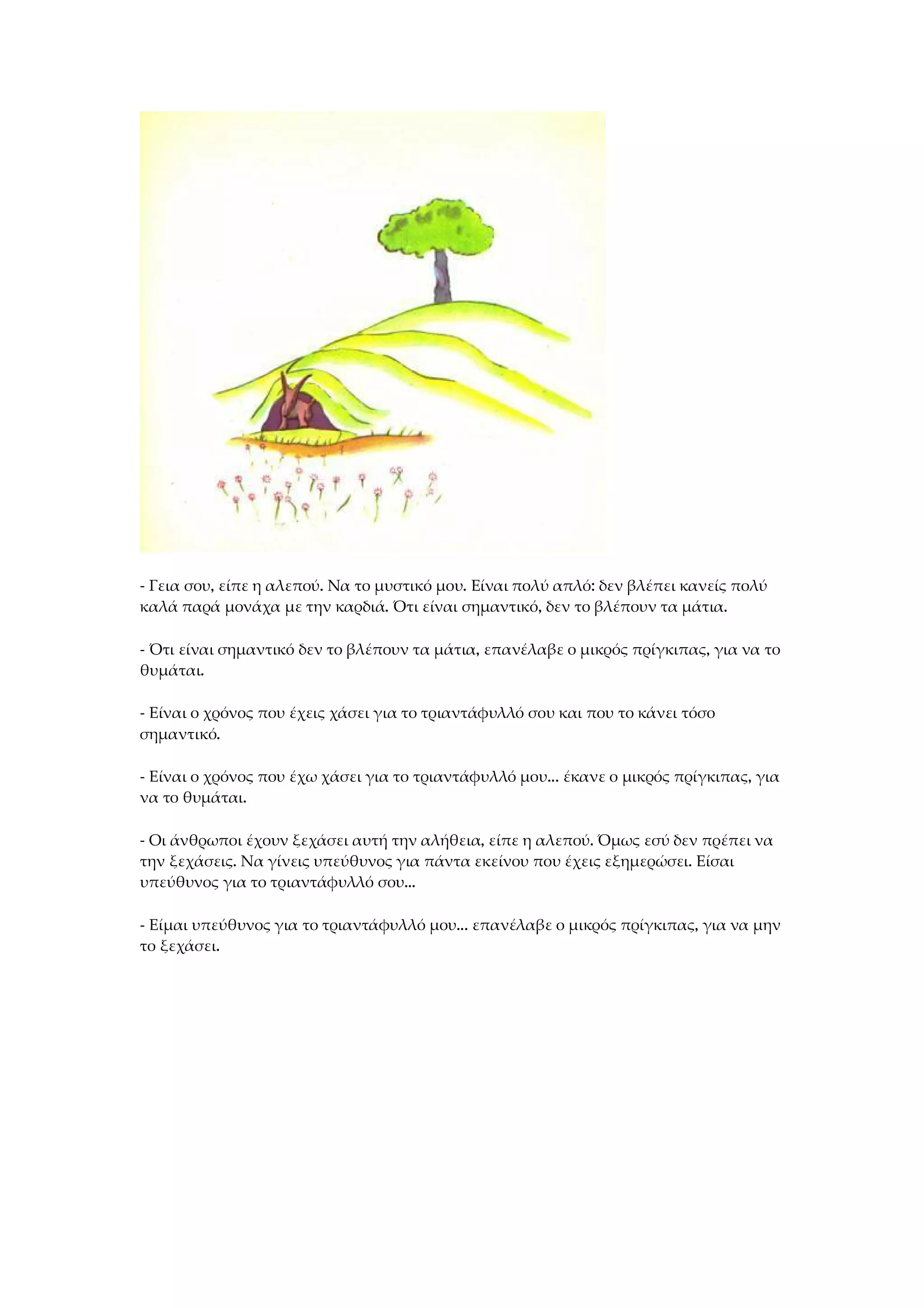- Γεια σου, είπε η αλεπού. Να το μυστικό μου. Είναι πολύ απλό: δεν βλέπει κανείς πολύ
καλά παρά μονάχα με την καρδιά. Ότι είναι σημαντικό, δεν το βλέπουν τα μάτια.
- Ότι είναι σημαντικό δεν το βλέπουν τα μάτια, επανέλαβε ο μικρός πρίγκιπας, για να το
θυμάται.
- Είναι ο χρόνος που έχεις χάσει για το τριαντάφυλλό σου και που το κάνει τόσο
σημαντικό.
- Είναι ο χρόνος που έχω χάσει για το τριαντάφυλλό μου... έκανε ο μικρός πρίγκιπας, για
να το θυμάται.
- Οι άνθρωποι έχουν ξεχάσει αυτή την αλήθεια, είπε η αλεπού. Όμως εσύ δεν πρέπει να
την ξεχάσεις. Να γίνεις υπεύθυνος για πάντα εκείνου που έχεις εξημερώσει. Είσαι
υπεύθυνος για το τριαντάφυλλό σου...
- Είμαι υπεύθυνος για το τριαντάφυλλό μου... επανέλαβε ο μικρός πρίγκιπας, για να μην
το ξεχάσει.
 