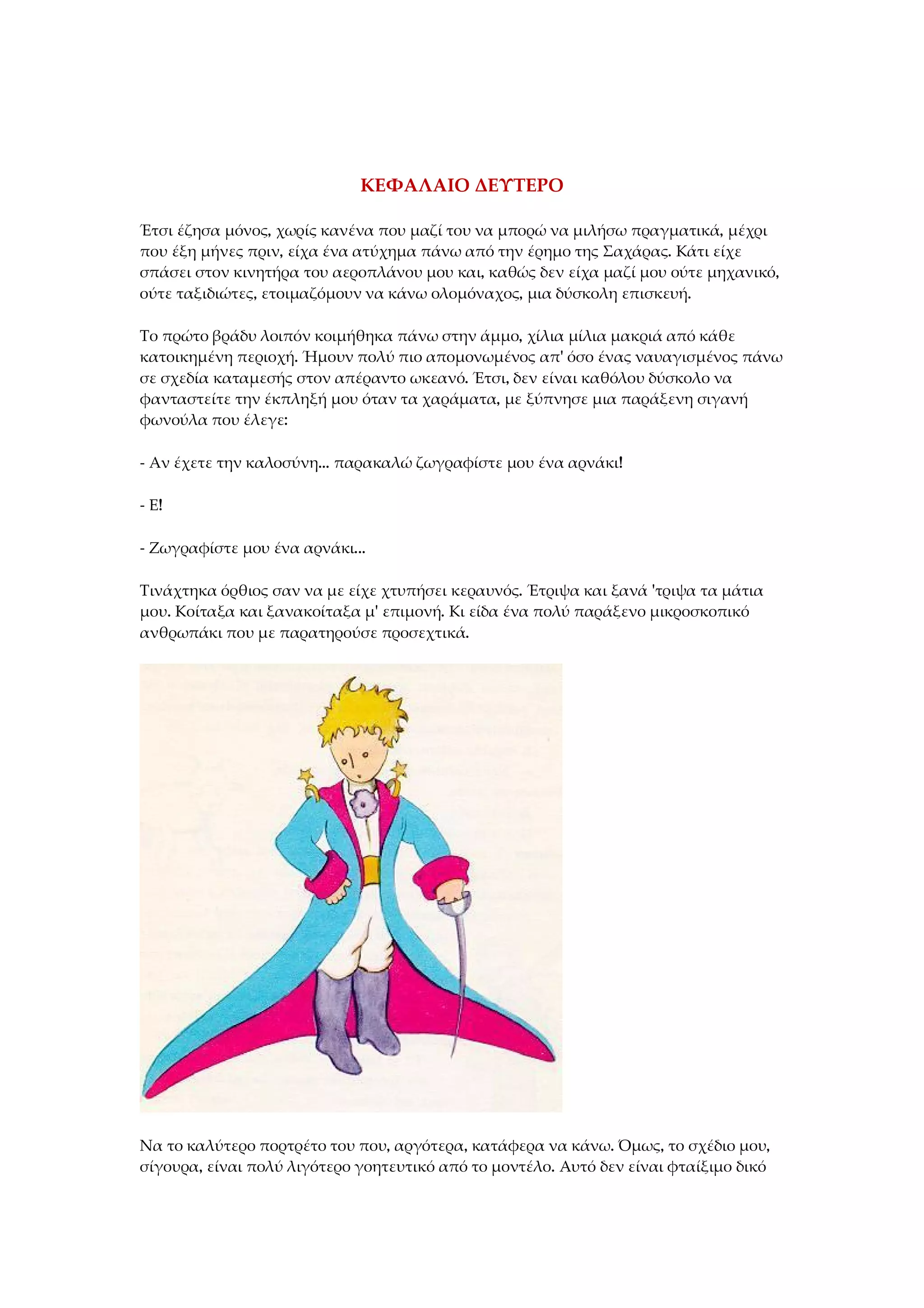 ΚΕΦΑΛΑΙΟ ΔΕΥΤΕΡΟ
Έτσι έζησα μόνος, χωρίς κανένα που μαζί του να μπορώ να μιλήσω πραγματικά, μέχρι
που έξη μήνες πριν, είχα ένα ατύχημα πάνω από την έρημο της Σαχάρας. Κάτι είχε
σπάσει στον κινητήρα του αεροπλάνου μου και, καθώς δεν είχα μαζί μου ούτε μηχανικό,
ούτε ταξιδιώτες, ετοιμαζόμουν να κάνω ολομόναχος, μια δύσκολη επισκευή.
Το πρώτο βράδυ λοιπόν κοιμήθηκα πάνω στην άμμο, χίλια μίλια μακριά από κάθε
κατοικημένη περιοχή. Ήμουν πολύ πιο απομονωμένος απ' όσο ένας ναυαγισμένος πάνω
σε σχεδία καταμεσής στον απέραντο ωκεανό. Έτσι, δεν είναι καθόλου δύσκολο να
φανταστείτε την έκπληξή μου όταν τα χαράματα, με ξύπνησε μια παράξενη σιγανή
φωνούλα που έλεγε:
- Αν έχετε την καλοσύνη... παρακαλώ ζωγραφίστε μου ένα αρνάκι!
- Ε!
- Ζωγραφίστε μου ένα αρνάκι...
Τινάχτηκα όρθιος σαν να με είχε χτυπήσει κεραυνός. Έτριψα και ξανά 'τριψα τα μάτια
μου. Κοίταξα και ξανακοίταξα μ' επιμονή. Κι είδα ένα πολύ παράξενο μικροσκοπικό
ανθρωπάκι που με παρατηρούσε προσεχτικά.
Να το καλύτερο πορτρέτο του που, αργότερα, κατάφερα να κάνω. Όμως, το σχέδιο μου,
σίγουρα, είναι πολύ λιγότερο γοητευτικό από το μοντέλο. Αυτό δεν είναι φταίξιμο δικό
 