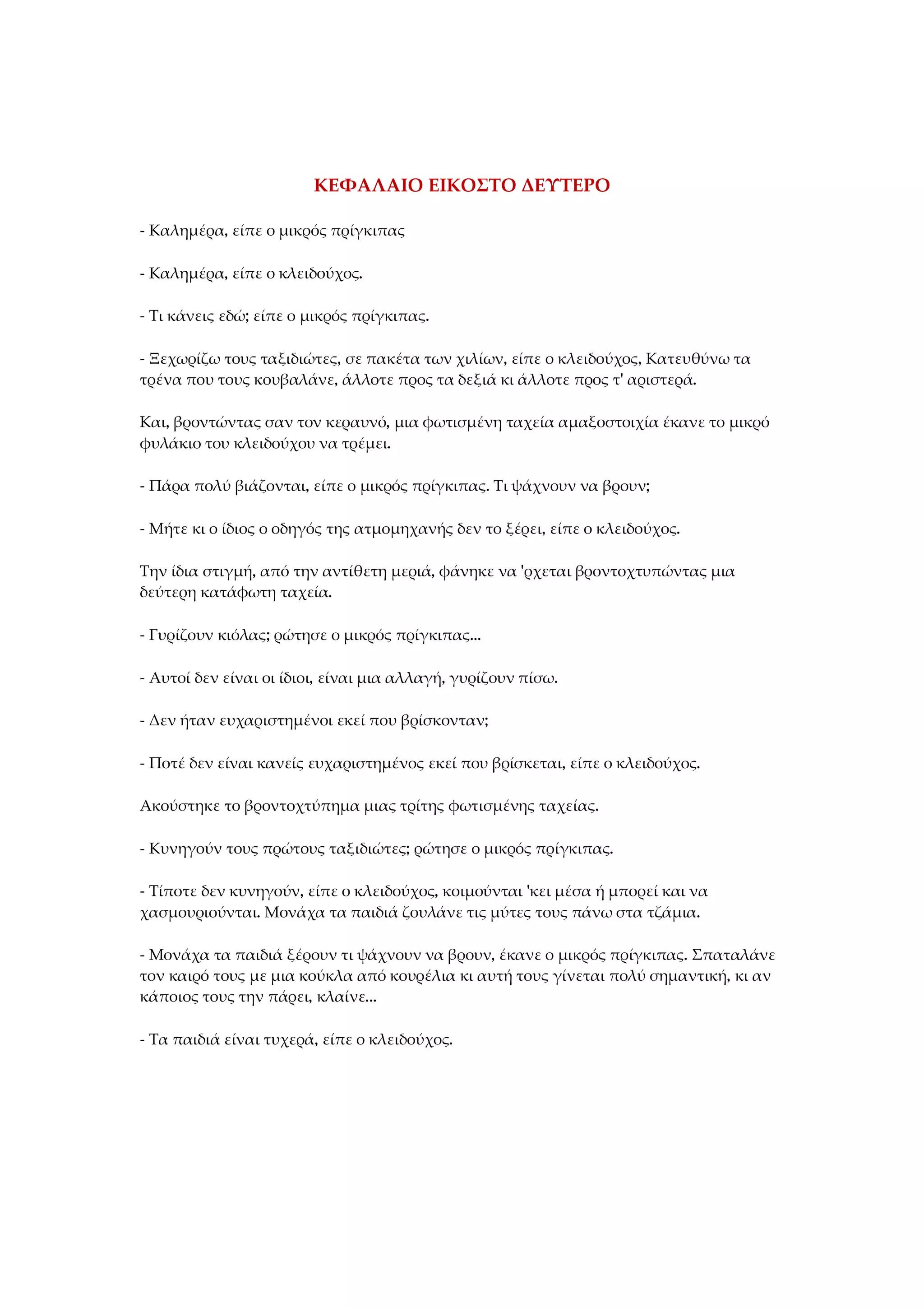 ΚΕΦΑΛΑΙΟ ΕΙΚΟΣΤΟ ΔΕΥΤΕΡΟ
- Καλημέρα, είπε ο μικρός πρίγκιπας
- Καλημέρα, είπε ο κλειδούχος.
- Τι κάνεις εδώ; είπε ο μικρός πρίγκιπας.
- Ξεχωρίζω τους ταξιδιώτες, σε πακέτα των χιλίων, είπε ο κλειδούχος, Κατευθύνω τα
τρένα που τους κουβαλάνε, άλλοτε προς τα δεξιά κι άλλοτε προς τ' αριστερά.
Και, βροντώντας σαν τον κεραυνό, μια φωτισμένη ταχεία αμαξοστοιχία έκανε το μικρό
φυλάκιο του κλειδούχου να τρέμει.
- Πάρα πολύ βιάζονται, είπε ο μικρός πρίγκιπας. Τι ψάχνουν να βρουν;
- Μήτε κι ο ίδιος ο οδηγός της ατμομηχανής δεν το ξέρει, είπε ο κλειδούχος.
Την ίδια στιγμή, από την αντίθετη μεριά, φάνηκε να 'ρχεται βροντοχτυπώντας μια
δεύτερη κατάφωτη ταχεία.
- Γυρίζουν κιόλας; ρώτησε ο μικρός πρίγκιπας...
- Αυτοί δεν είναι οι ίδιοι, είναι μια αλλαγή, γυρίζουν πίσω.
- Δεν ήταν ευχαριστημένοι εκεί που βρίσκονταν;
- Ποτέ δεν είναι κανείς ευχαριστημένος εκεί που βρίσκεται, είπε ο κλειδούχος.
Ακούστηκε το βροντοχτύπημα μιας τρίτης φωτισμένης ταχείας.
- Κυνηγούν τους πρώτους ταξιδιώτες; ρώτησε ο μικρός πρίγκιπας.
- Τίποτε δεν κυνηγούν, είπε ο κλειδούχος, κοιμούνται 'κει μέσα ή μπορεί και να
χασμουριούνται. Μονάχα τα παιδιά ζουλάνε τις μύτες τους πάνω στα τζάμια.
- Μονάχα τα παιδιά ξέρουν τι ψάχνουν να βρουν, έκανε ο μικρός πρίγκιπας. Σπαταλάνε
τον καιρό τους με μια κούκλα από κουρέλια κι αυτή τους γίνεται πολύ σημαντική, κι αν
κάποιος τους την πάρει, κλαίνε...
- Τα παιδιά είναι τυχερά, είπε ο κλειδούχος.
 