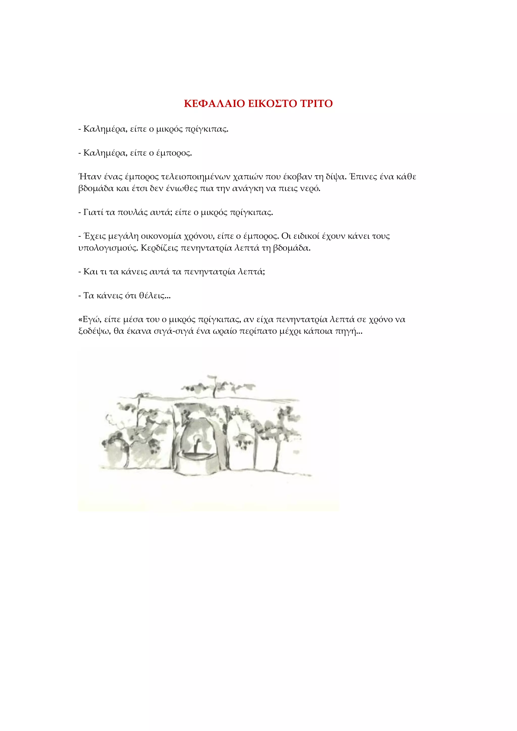 ΚΕΦΑΛΑΙΟ ΕΙΚΟΣΤΟ ΤΡΙΤΟ
- Καλημέρα, είπε ο μικρός πρίγκιπας.
- Καλημέρα, είπε ο έμπορος.
Ήταν ένας έμπορος τελειοποιημένων χαπιών που έκοβαν τη δίψα. Έπινες ένα κάθε
βδομάδα και έτσι δεν ένιωθες πια την ανάγκη να πιεις νερό.
- Γιατί τα πουλάς αυτά; είπε ο μικρός πρίγκιπας.
- Έχεις μεγάλη οικονομία χρόνου, είπε ο έμπορος. Οι ειδικοί έχουν κάνει τους
υπολογισμούς. Κερδίζεις πενηντατρία λεπτά τη βδομάδα.
- Και τι τα κάνεις αυτά τα πενηντατρία λεπτά;
- Τα κάνεις ότι θέλεις...
«Εγώ, είπε μέσα του ο μικρός πρίγκιπας, αν είχα πενηντατρία λεπτά σε χρόνο να
ξοδέψω, θα έκανα σιγά-σιγά ένα ωραίο περίπατο μέχρι κάποια πηγή...
 