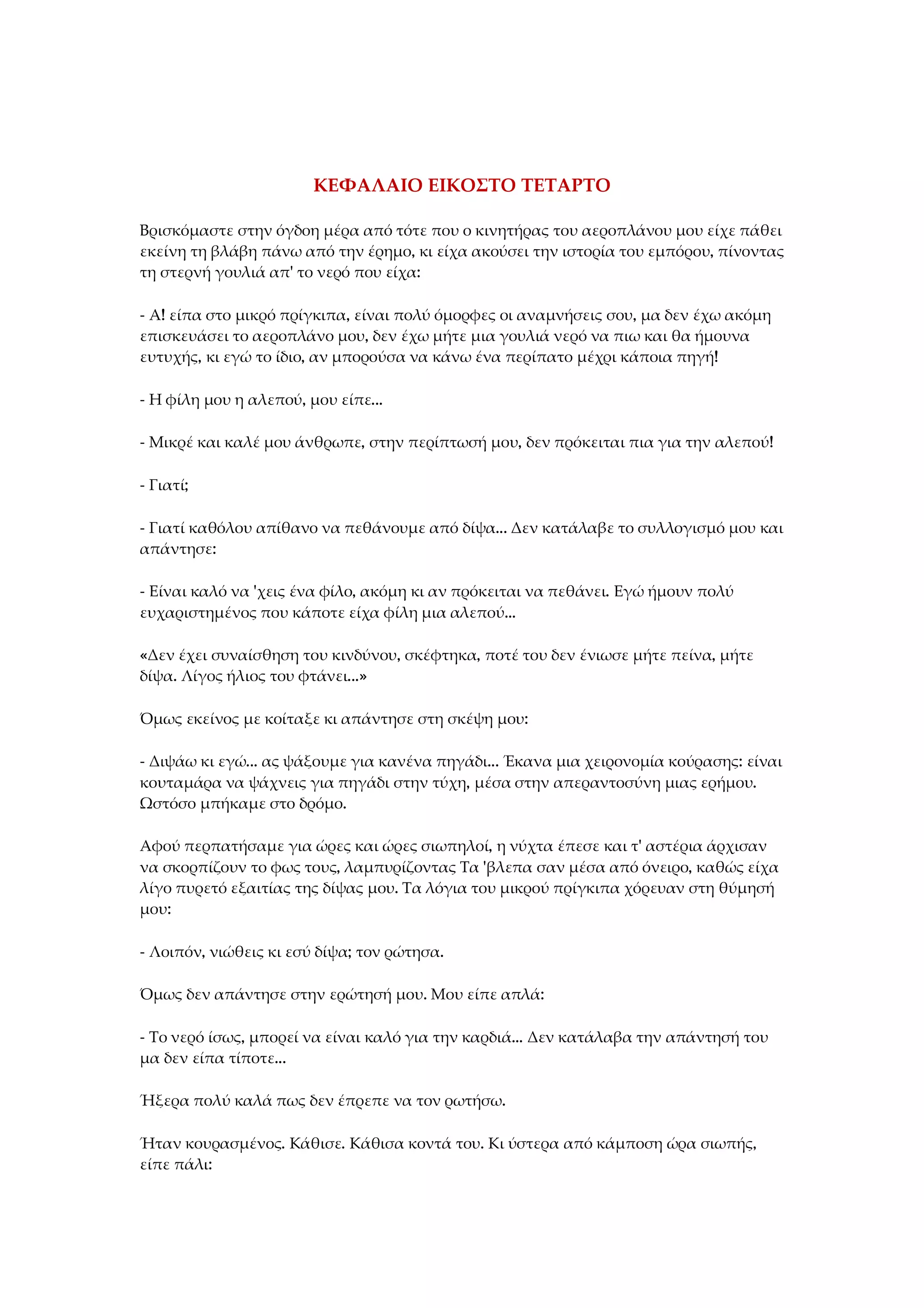 ΚΕΦΑΛΑΙΟ ΕΙΚΟΣΤΟ ΤΕΤΑΡΤΟ
Βρισκόμαστε στην όγδοη μέρα από τότε που ο κινητήρας του αεροπλάνου μου είχε πάθει
εκείνη τη βλάβη πάνω από την έρημο, κι είχα ακούσει την ιστορία του εμπόρου, πίνοντας
τη στερνή γουλιά απ' το νερό που είχα:
- Α! είπα στο μικρό πρίγκιπα, είναι πολύ όμορφες οι αναμνήσεις σου, μα δεν έχω ακόμη
επισκευάσει το αεροπλάνο μου, δεν έχω μήτε μια γουλιά νερό να πιω και θα ήμουνα
ευτυχής, κι εγώ το ίδιο, αν μπορούσα να κάνω ένα περίπατο μέχρι κάποια πηγή!
- Η φίλη μου η αλεπού, μου είπε...
- Μικρέ και καλέ μου άνθρωπε, στην περίπτωσή μου, δεν πρόκειται πια για την αλεπού!
- Γιατί;
- Γιατί καθόλου απίθανο να πεθάνουμε από δίψα... Δεν κατάλαβε το συλλογισμό μου και
απάντησε:
- Είναι καλό να 'χεις ένα φίλο, ακόμη κι αν πρόκειται να πεθάνει. Εγώ ήμουν πολύ
ευχαριστημένος που κάποτε είχα φίλη μια αλεπού...
«Δεν έχει συναίσθηση του κινδύνου, σκέφτηκα, ποτέ του δεν ένιωσε μήτε πείνα, μήτε
δίψα. Λίγος ήλιος του φτάνει...»
Όμως εκείνος με κοίταξε κι απάντησε στη σκέψη μου:
- Διψάω κι εγώ... ας ψάξουμε για κανένα πηγάδι... Έκανα μια χειρονομία κούρασης: είναι
κουταμάρα να ψάχνεις για πηγάδι στην τύχη, μέσα στην απεραντοσύνη μιας ερήμου.
Ωστόσο μπήκαμε στο δρόμο.
Αφού περπατήσαμε για ώρες και ώρες σιωπηλοί, η νύχτα έπεσε και τ' αστέρια άρχισαν
να σκορπίζουν το φως τους, λαμπυρίζοντας Τα 'βλεπα σαν μέσα από όνειρο, καθώς είχα
λίγο πυρετό εξαιτίας της δίψας μου. Τα λόγια του μικρού πρίγκιπα χόρευαν στη θύμησή
μου:
- Λοιπόν, νιώθεις κι εσύ δίψα; τον ρώτησα.
Όμως δεν απάντησε στην ερώτησή μου. Μου είπε απλά:
- Το νερό ίσως, μπορεί να είναι καλό για την καρδιά... Δεν κατάλαβα την απάντησή του
μα δεν είπα τίποτε...
Ήξερα πολύ καλά πως δεν έπρεπε να τον ρωτήσω.
Ήταν κουρασμένος. Κάθισε. Κάθισα κοντά του. Κι ύστερα από κάμποση ώρα σιωπής,
είπε πάλι:
 