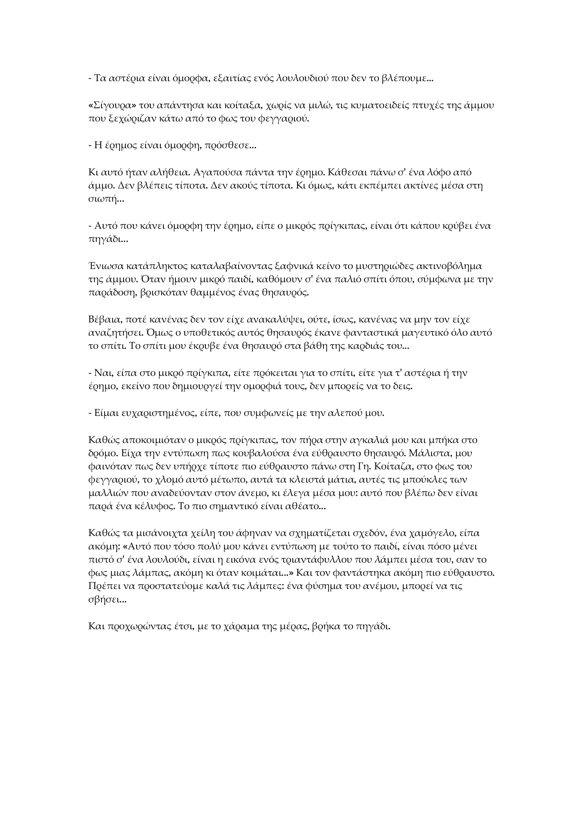 - Τα αστέρια είναι όμορφα, εξαιτίας ενός λουλουδιού που δεν το βλέπουμε...
«Σίγουρα» του απάντησα και κοίταξα, χωρίς να μιλώ, τις κυματοειδείς πτυχές της άμμου
που ξεχώριζαν κάτω από το φως του φεγγαριού.
- Η έρημος είναι όμορφη, πρόσθεσε...
Κι αυτό ήταν αλήθεια. Αγαπούσα πάντα την έρημο. Κάθεσαι πάνω σ' ένα λόφο από
άμμο. Δεν βλέπεις τίποτα. Δεν ακούς τίποτα. Κι όμως, κάτι εκπέμπει ακτίνες μέσα στη
σιωπή...
- Αυτό που κάνει όμορφη την έρημο, είπε ο μικρός πρίγκιπας, είναι ότι κάπου κρύβει ένα
πηγάδι...
Ένιωσα κατάπληκτος καταλαβαίνοντας ξαφνικά κείνο το μυστηριώδες ακτινοβόλημα
της άμμου. Όταν ήμουν μικρό παιδί, καθόμουν σ' ένα παλιό σπίτι όπου, σύμφωνα με την
παράδοση, βρισκόταν θαμμένος ένας θησαυρός.
Βέβαια, ποτέ κανένας δεν τον είχε ανακαλύψει, ούτε, ίσως, κανένας να μην τον είχε
αναζητήσει. Όμως ο υποθετικός αυτός θησαυρός έκανε φανταστικά μαγευτικό όλο αυτό
το σπίτι. Το σπίτι μου έκρυβε ένα θησαυρό στα βάθη της καρδιάς του...
- Ναι, είπα στο μικρό πρίγκιπα, είτε πρόκειται για το σπίτι, είτε για τ' αστέρια ή την
έρημο, εκείνο που δημιουργεί την ομορφιά τους, δεν μπορείς να το δεις.
- Είμαι ευχαριστημένος, είπε, που συμφωνείς με την αλεπού μου.
Καθώς αποκοιμιόταν ο μικρός πρίγκιπας, τον πήρα στην αγκαλιά μου και μπήκα στο
δρόμο. Είχα την εντύπωση πως κουβαλούσα ένα εύθραυστο θησαυρό. Μάλιστα, μου
φαινόταν πως δεν υπήρχε τίποτε πιο εύθραυστο πάνω στη Γη. Κοίταζα, στο φως του
φεγγαριού, το χλομό αυτό μέτωπο, αυτά τα κλειστά μάτια, αυτές τις μπούκλες των
μαλλιών που αναδεύονταν στον άνεμο, κι έλεγα μέσα μου: αυτό που βλέπω δεν είναι
παρά ένα κέλυφος. Το πιο σημαντικό είναι αθέατο...
Καθώς τα μισάνοιχτα χείλη του άφηναν να σχηματίζεται σχεδόν, ένα χαμόγελο, είπα
ακόμη: «Αυτό που τόσο πολύ μου κάνει εντύπωση με τούτο το παιδί, είναι πόσο μένει
πιστό σ' ένα λουλούδι, είναι η εικόνα ενός τριαντάφυλλου που λάμπει μέσα του, σαν το
φως μιας λάμπας, ακόμη κι όταν κοιμάται...» Και τον φαντάστηκα ακόμη πιο εύθραυστο.
Πρέπει να προστατεύομε καλά τις λάμπες: ένα φύσημα του ανέμου, μπορεί να τις
σβήσει...
Και προχωρώντας έτσι, με το χάραμα της μέρας, βρήκα το πηγάδι.
 