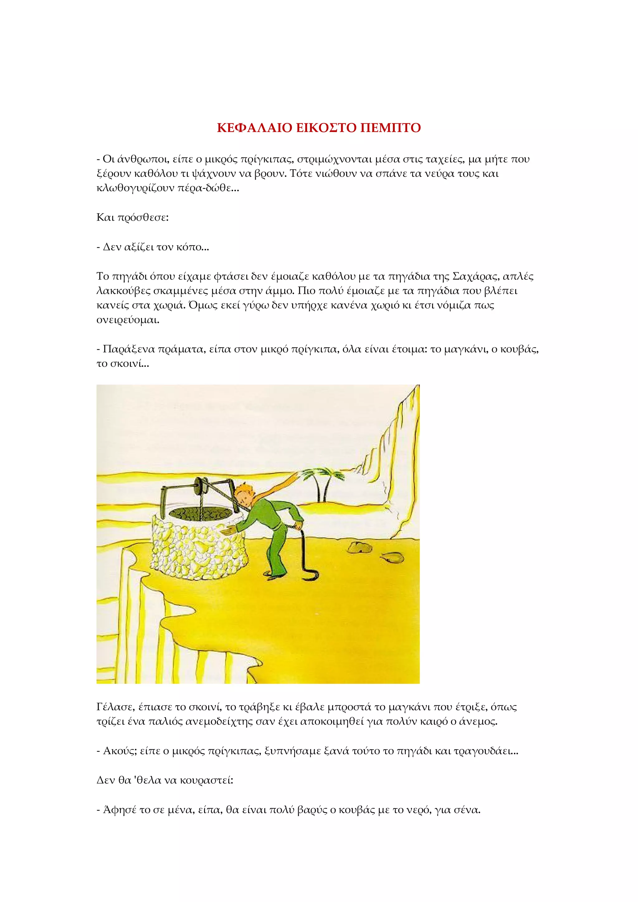 ΚΕΦΑΛΑΙΟ ΕΙΚΟΣΤΟ ΠΕΜΠΤΟ
- Οι άνθρωποι, είπε ο μικρός πρίγκιπας, στριμώχνονται μέσα στις ταχείες, μα μήτε που
ξέρουν καθόλου τι ψάχνουν να βρουν. Τότε νιώθουν να σπάνε τα νεύρα τους και
κλωθογυρίζουν πέρα-δώθε...
Και πρόσθεσε:
- Δεν αξίζει τον κόπο...
Το πηγάδι όπου είχαμε φτάσει δεν έμοιαζε καθόλου με τα πηγάδια της Σαχάρας, απλές
λακκούβες σκαμμένες μέσα στην άμμο. Πιο πολύ έμοιαζε με τα πηγάδια που βλέπει
κανείς στα χωριά. Όμως εκεί γύρω δεν υπήρχε κανένα χωριό κι έτσι νόμιζα πως
ονειρεύομαι.
- Παράξενα πράματα, είπα στον μικρό πρίγκιπα, όλα είναι έτοιμα: το μαγκάνι, ο κουβάς,
το σκοινί...
Γέλασε, έπιασε το σκοινί, το τράβηξε κι έβαλε μπροστά το μαγκάνι που έτριξε, όπως
τρίζει ένα παλιός ανεμοδείχτης σαν έχει αποκοιμηθεί για πολύν καιρό ο άνεμος.
- Ακούς; είπε ο μικρός πρίγκιπας, ξυπνήσαμε ξανά τούτο το πηγάδι και τραγουδάει...
Δεν θα 'θελα να κουραστεί:
- Άφησέ το σε μένα, είπα, θα είναι πολύ βαρύς ο κουβάς με το νερό, για σένα.
 
