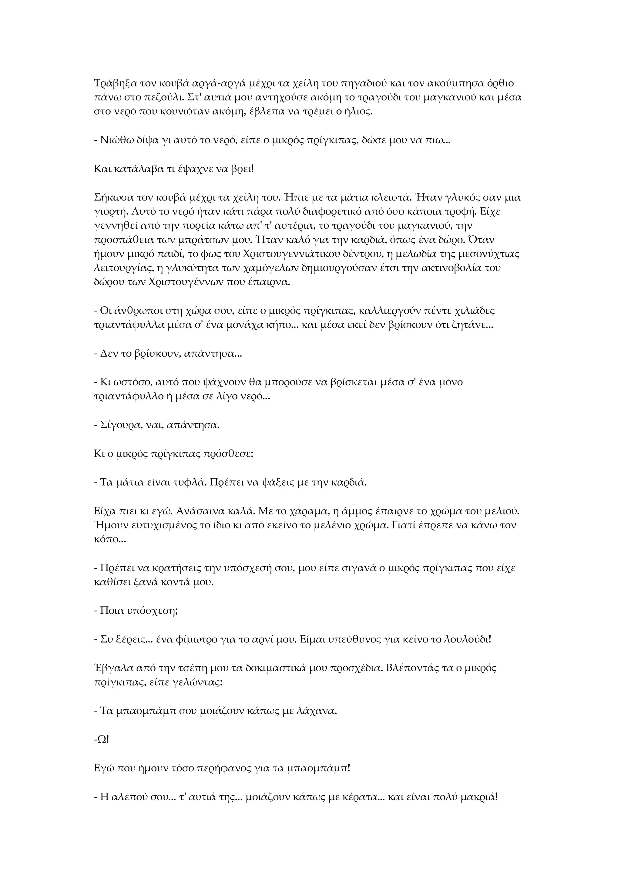 Τράβηξα τον κουβά αργά-αργά μέχρι τα χείλη του πηγαδιού και τον ακούμπησα όρθιο
πάνω στο πεζούλι. Στ' αυτιά μου αντηχούσε ακόμη το τραγούδι του μαγκανιού και μέσα
στο νερό που κουνιόταν ακόμη, έβλεπα να τρέμει ο ήλιος.
- Νιώθω δίψα γι αυτό το νερό, είπε ο μικρός πρίγκιπας, δώσε μου να πιω...
Και κατάλαβα τι έψαχνε να βρει!
Σήκωσα τον κουβά μέχρι τα χείλη του. Ήπιε με τα μάτια κλειστά. Ήταν γλυκός σαν μια
γιορτή. Αυτό το νερό ήταν κάτι πάρα πολύ διαφορετικό από όσο κάποια τροφή. Είχε
γεννηθεί από την πορεία κάτω απ' τ' αστέρια, το τραγούδι του μαγκανιού, την
προσπάθεια των μπράτσων μου. Ήταν καλό για την καρδιά, όπως ένα δώρο. Όταν
ήμουν μικρό παιδί, το φως του Χριστουγεννιάτικου δέντρου, η μελωδία της μεσονύχτιας
λειτουργίας, η γλυκύτητα των χαμόγελων δημιουργούσαν έτσι την ακτινοβολία του
δώρου των Χριστουγέννων που έπαιρνα.
- Οι άνθρωποι στη χώρα σου, είπε ο μικρός πρίγκιπας, καλλιεργούν πέντε χιλιάδες
τριαντάφυλλα μέσα σ' ένα μονάχα κήπο... και μέσα εκεί δεν βρίσκουν ότι ζητάνε...
- Δεν το βρίσκουν, απάντησα...
- Κι ωστόσο, αυτό που ψάχνουν θα μπορούσε να βρίσκεται μέσα σ' ένα μόνο
τριαντάφυλλο ή μέσα σε λίγο νερό...
- Σίγουρα, ναι, απάντησα.
Κι ο μικρός πρίγκιπας πρόσθεσε:
- Τα μάτια είναι τυφλά. Πρέπει να ψάξεις με την καρδιά.
Είχα πιει κι εγώ. Ανάσαινα καλά. Με το χάραμα, η άμμος έπαιρνε το χρώμα του μελιού.
Ήμουν ευτυχισμένος το ίδιο κι από εκείνο το μελένιο χρώμα. Γιατί έπρεπε να κάνω τον
κόπο...
- Πρέπει να κρατήσεις την υπόσχεσή σου, μου είπε σιγανά ο μικρός πρίγκιπας που είχε
καθίσει ξανά κοντά μου.
- Ποια υπόσχεση;
- Συ ξέρεις... ένα φίμωτρο για το αρνί μου. Είμαι υπεύθυνος για κείνο το λουλούδι!
Έβγαλα από την τσέπη μου τα δοκιμαστικά μου προσχέδια. Βλέποντάς τα ο μικρός
πρίγκιπας, είπε γελώντας:
- Τα μπαομπάμπ σου μοιάζουν κάπως με λάχανα.
-Ω!
Εγώ που ήμουν τόσο περήφανος για τα μπαομπάμπ!
- Η αλεπού σου... τ' αυτιά της... μοιάζουν κάπως με κέρατα... και είναι πολύ μακριά!
 