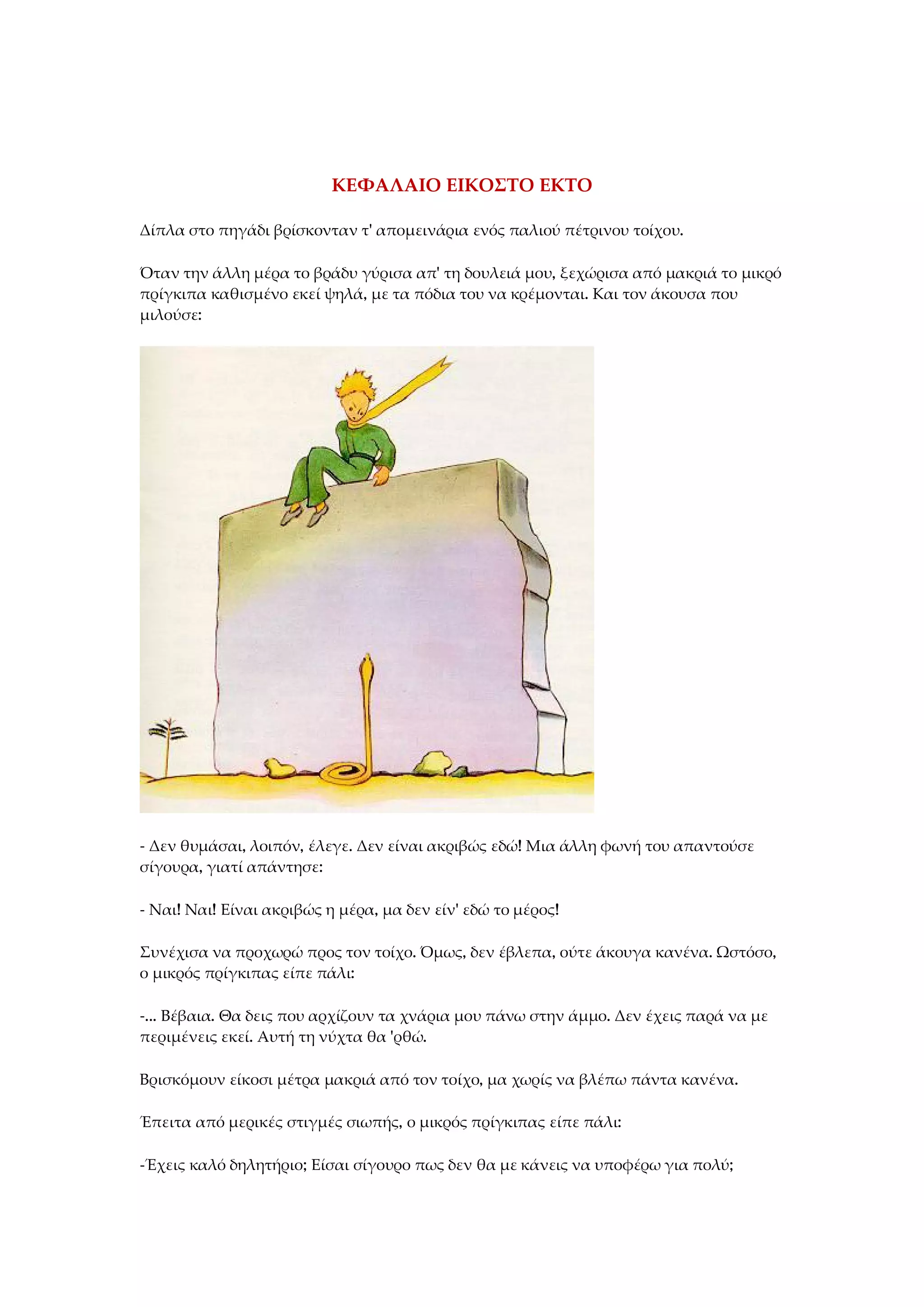 ΚΕΦΑΛΑΙΟ ΕΙΚΟΣΤΟ ΕΚΤΟ
Δίπλα στο πηγάδι βρίσκονταν τ' απομεινάρια ενός παλιού πέτρινου τοίχου.
Όταν την άλλη μέρα το βράδυ γύρισα απ' τη δουλειά μου, ξεχώρισα από μακριά το μικρό
πρίγκιπα καθισμένο εκεί ψηλά, με τα πόδια του να κρέμονται. Και τον άκουσα που
μιλούσε:
- Δεν θυμάσαι, λοιπόν, έλεγε. Δεν είναι ακριβώς εδώ! Μια άλλη φωνή του απαντούσε
σίγουρα, γιατί απάντησε:
- Ναι! Ναι! Είναι ακριβώς η μέρα, μα δεν είν' εδώ το μέρος!
Συνέχισα να προχωρώ προς τον τοίχο. Όμως, δεν έβλεπα, ούτε άκουγα κανένα. Ωστόσο,
ο μικρός πρίγκιπας είπε πάλι:
-... Βέβαια. Θα δεις που αρχίζουν τα χνάρια μου πάνω στην άμμο. Δεν έχεις παρά να με
περιμένεις εκεί. Αυτή τη νύχτα θα 'ρθώ.
Βρισκόμουν είκοσι μέτρα μακριά από τον τοίχο, μα χωρίς να βλέπω πάντα κανένα.
Έπειτα από μερικές στιγμές σιωπής, ο μικρός πρίγκιπας είπε πάλι:
-Έχεις καλό δηλητήριο; Είσαι σίγουρο πως δεν θα με κάνεις να υποφέρω για πολύ;
 