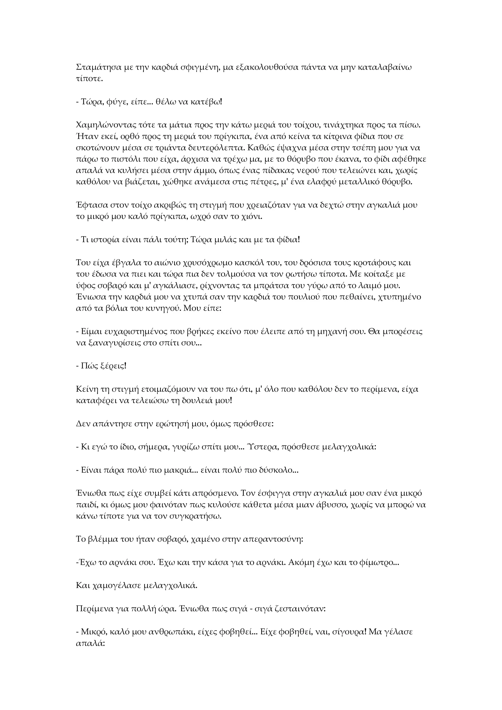 Σταμάτησα με την καρδιά σφιγμένη, μα εξακολουθούσα πάντα να μην καταλαβαίνω
τίποτε.
- Τώρα, φύγε, είπε... θέλω να κατέβω!
Χαμηλώνοντας τότε τα μάτια προς την κάτω μεριά του τοίχου, τινάχτηκα προς τα πίσω.
Ήταν εκεί, ορθό προς τη μεριά του πρίγκιπα, ένα από κείνα τα κίτρινα φίδια που σε
σκοτώνουν μέσα σε τριάντα δευτερόλεπτα. Καθώς έψαχνα μέσα στην τσέπη μου για να
πάρω το πιστόλι που είχα, άρχισα να τρέχω μα, με το θόρυβο που έκανα, το φίδι αφέθηκε
απαλά να κυλήσει μέσα στην άμμο, όπως ένας πίδακας νερού που τελειώνει και, χωρίς
καθόλου να βιάζεται, χώθηκε ανάμεσα στις πέτρες, μ' ένα ελαφρύ μεταλλικό θόρυβο.
Έφτασα στον τοίχο ακριβώς τη στιγμή που χρειαζόταν για να δεχτώ στην αγκαλιά μου
το μικρό μου καλό πρίγκιπα, ωχρό σαν το χιόνι.
- Τι ιστορία είναι πάλι τούτη; Τώρα μιλάς και με τα φίδια!
Του είχα έβγαλα το αιώνιο χρυσόχρωμο κασκόλ του, του δρόσισα τους κροτάφους και
του έδωσα να πιει και τώρα πια δεν τολμούσα να τον ρωτήσω τίποτα. Με κοίταξε με
ύφος σοβαρό και μ' αγκάλιασε, ρίχνοντας τα μπράτσα του γύρω από το λαιμό μου.
Ένιωσα την καρδιά μου να χτυπά σαν την καρδιά του πουλιού που πεθαίνει, χτυπημένο
από τα βόλια του κυνηγού. Μου είπε:
- Είμαι ευχαριστημένος που βρήκες εκείνο που έλειπε από τη μηχανή σου. Θα μπορέσεις
να ξαναγυρίσεις στο σπίτι σου...
- Πώς ξέρεις!
Κείνη τη στιγμή ετοιμαζόμουν να του πω ότι, μ' όλο που καθόλου δεν το περίμενα, είχα
καταφέρει να τελειώσω τη δουλειά μου!
Δεν απάντησε στην ερώτησή μου, όμως πρόσθεσε:
- Κι εγώ το ίδιο, σήμερα, γυρίζω σπίτι μου... Ύστερα, πρόσθεσε μελαγχολικά:
- Είναι πάρα πολύ πιο μακριά... είναι πολύ πιο δύσκολο...
Ένιωθα πως είχε συμβεί κάτι απρόσμενο. Τον έσφιγγα στην αγκαλιά μου σαν ένα μικρό
παιδί, κι όμως μου φαινόταν πως κυλούσε κάθετα μέσα μιαν άβυσσο, χωρίς να μπορώ να
κάνω τίποτε για να τον συγκρατήσω.
Το βλέμμα του ήταν σοβαρό, χαμένο στην απεραντοσύνη:
-Έχω το αρνάκι σου. Έχω και την κάσα για το αρνάκι. Ακόμη έχω και το φίμωτρο...
Και χαμογέλασε μελαγχολικά.
Περίμενα για πολλή ώρα. Ένιωθα πως σιγά - σιγά ζεσταινόταν:
- Μικρό, καλό μου ανθρωπάκι, είχες φοβηθεί... Είχε φοβηθεί, ναι, σίγουρα! Μα γέλασε
απαλά:
 