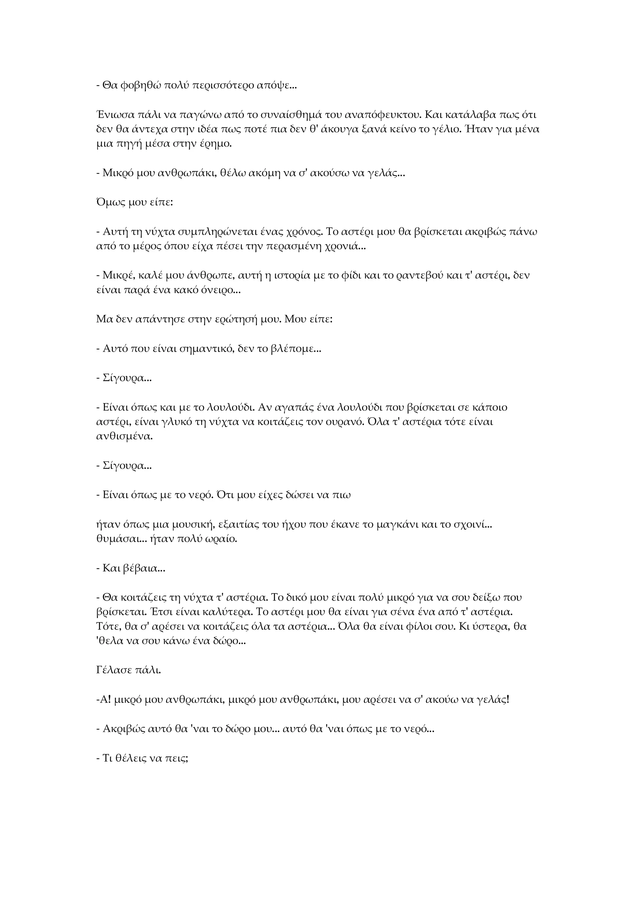 - Θα φοβηθώ πολύ περισσότερο απόψε...
Ένιωσα πάλι να παγώνω από το συναίσθημά του αναπόφευκτου. Και κατάλαβα πως ότι
δεν θα άντεχα στην ιδέα πως ποτέ πια δεν θ' άκουγα ξανά κείνο το γέλιο. Ήταν για μένα
μια πηγή μέσα στην έρημο.
- Μικρό μου ανθρωπάκι, θέλω ακόμη να σ' ακούσω να γελάς...
Όμως μου είπε:
- Αυτή τη νύχτα συμπληρώνεται ένας χρόνος. Το αστέρι μου θα βρίσκεται ακριβώς πάνω
από το μέρος όπου είχα πέσει την περασμένη χρονιά...
- Μικρέ, καλέ μου άνθρωπε, αυτή η ιστορία με το φίδι και το ραντεβού και τ' αστέρι, δεν
είναι παρά ένα κακό όνειρο...
Μα δεν απάντησε στην ερώτησή μου. Μου είπε:
- Αυτό που είναι σημαντικό, δεν το βλέπομε...
- Σίγουρα...
- Είναι όπως και με το λουλούδι. Αν αγαπάς ένα λουλούδι που βρίσκεται σε κάποιο
αστέρι, είναι γλυκό τη νύχτα να κοιτάζεις τον ουρανό. Όλα τ' αστέρια τότε είναι
ανθισμένα.
- Σίγουρα...
- Είναι όπως με το νερό. Ότι μου είχες δώσει να πιω
ήταν όπως μια μουσική, εξαιτίας του ήχου που έκανε το μαγκάνι και το σχοινί...
θυμάσαι... ήταν πολύ ωραίο.
- Και βέβαια...
- Θα κοιτάζεις τη νύχτα τ' αστέρια. Το δικό μου είναι πολύ μικρό για να σου δείξω που
βρίσκεται. Έτσι είναι καλύτερα. Το αστέρι μου θα είναι για σένα ένα από τ' αστέρια.
Τότε, θα σ' αρέσει να κοιτάζεις όλα τα αστέρια... Όλα θα είναι φίλοι σου. Κι ύστερα, θα
'θελα να σου κάνω ένα δώρο...
Γέλασε πάλι.
-Α! μικρό μου ανθρωπάκι, μικρό μου ανθρωπάκι, μου αρέσει να σ' ακούω να γελάς!
- Ακριβώς αυτό θα 'ναι το δώρο μου... αυτό θα 'ναι όπως με το νερό...
- Τι θέλεις να πεις;
 