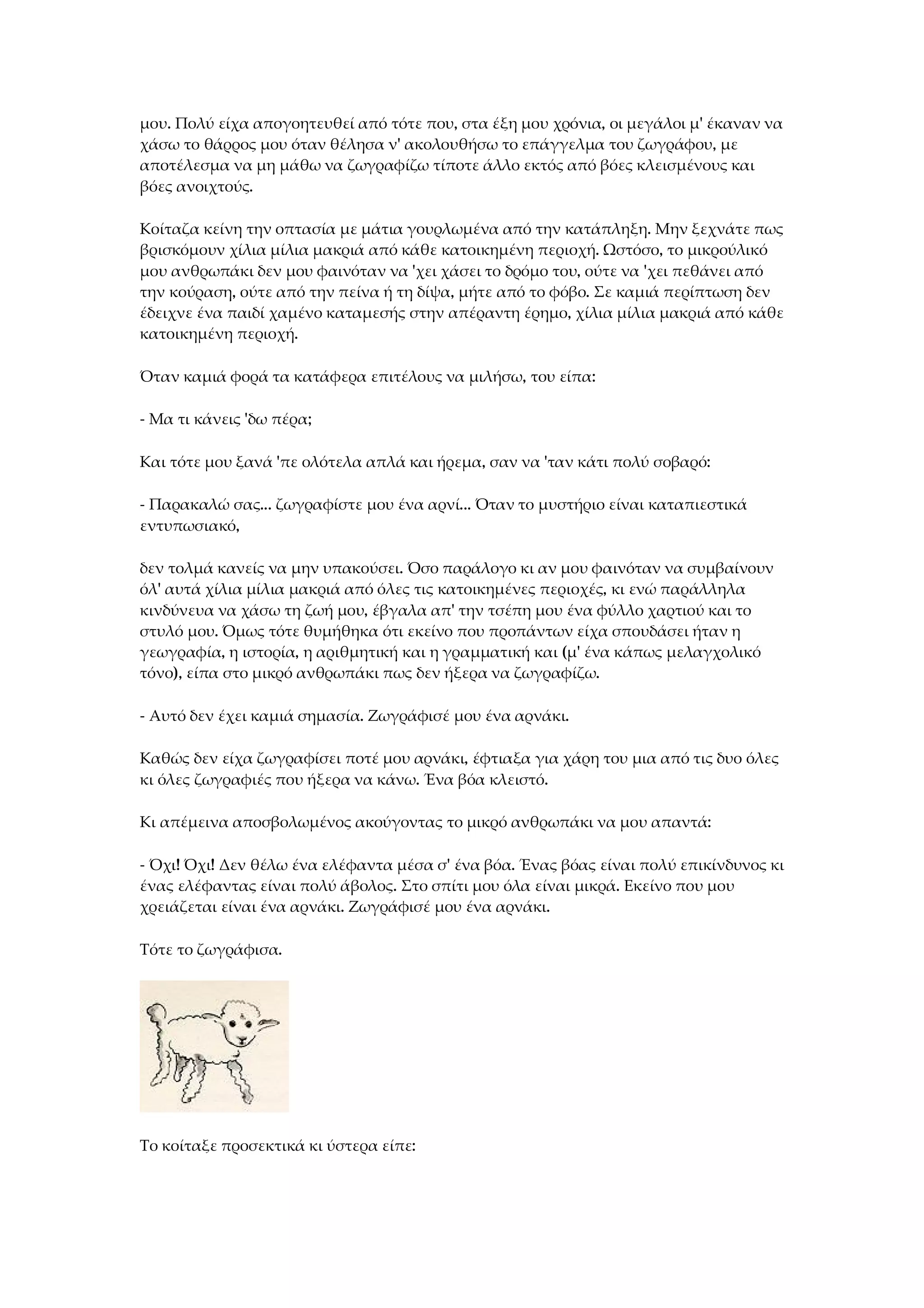μου. Πολύ είχα απογοητευθεί από τότε που, στα έξη μου χρόνια, οι μεγάλοι μ' έκαναν να
χάσω το θάρρος μου όταν θέλησα ν' ακολουθήσω το επάγγελμα του ζωγράφου, με
αποτέλεσμα να μη μάθω να ζωγραφίζω τίποτε άλλο εκτός από βόες κλεισμένους και
βόες ανοιχτούς.
Κοίταζα κείνη την οπτασία με μάτια γουρλωμένα από την κατάπληξη. Μην ξεχνάτε πως
βρισκόμουν χίλια μίλια μακριά από κάθε κατοικημένη περιοχή. Ωστόσο, το μικρούλικό
μου ανθρωπάκι δεν μου φαινόταν να 'χει χάσει το δρόμο του, ούτε να 'χει πεθάνει από
την κούραση, ούτε από την πείνα ή τη δίψα, μήτε από το φόβο. Σε καμιά περίπτωση δεν
έδειχνε ένα παιδί χαμένο καταμεσής στην απέραντη έρημο, χίλια μίλια μακριά από κάθε
κατοικημένη περιοχή.
Όταν καμιά φορά τα κατάφερα επιτέλους να μιλήσω, του είπα:
- Μα τι κάνεις 'δω πέρα;
Και τότε μου ξανά 'πε ολότελα απλά και ήρεμα, σαν να 'ταν κάτι πολύ σοβαρό:
- Παρακαλώ σας... ζωγραφίστε μου ένα αρνί... Όταν το μυστήριο είναι καταπιεστικά
εντυπωσιακό,
δεν τολμά κανείς να μην υπακούσει. Όσο παράλογο κι αν μου φαινόταν να συμβαίνουν
όλ' αυτά χίλια μίλια μακριά από όλες τις κατοικημένες περιοχές, κι ενώ παράλληλα
κινδύνευα να χάσω τη ζωή μου, έβγαλα απ' την τσέπη μου ένα φύλλο χαρτιού και το
στυλό μου. Όμως τότε θυμήθηκα ότι εκείνο που προπάντων είχα σπουδάσει ήταν η
γεωγραφία, η ιστορία, η αριθμητική και η γραμματική και (μ' ένα κάπως μελαγχολικό
τόνο), είπα στο μικρό ανθρωπάκι πως δεν ήξερα να ζωγραφίζω.
- Αυτό δεν έχει καμιά σημασία. Ζωγράφισέ μου ένα αρνάκι.
Καθώς δεν είχα ζωγραφίσει ποτέ μου αρνάκι, έφτιαξα για χάρη του μια από τις δυο όλες
κι όλες ζωγραφιές που ήξερα να κάνω. Ένα βόα κλειστό.
Κι απέμεινα αποσβολωμένος ακούγοντας το μικρό ανθρωπάκι να μου απαντά:
- Όχι! Όχι! Δεν θέλω ένα ελέφαντα μέσα σ' ένα βόα. Ένας βόας είναι πολύ επικίνδυνος κι
ένας ελέφαντας είναι πολύ άβολος. Στο σπίτι μου όλα είναι μικρά. Εκείνο που μου
χρειάζεται είναι ένα αρνάκι. Ζωγράφισέ μου ένα αρνάκι.
Τότε το ζωγράφισα.
Το κοίταξε προσεκτικά κι ύστερα είπε:
 
