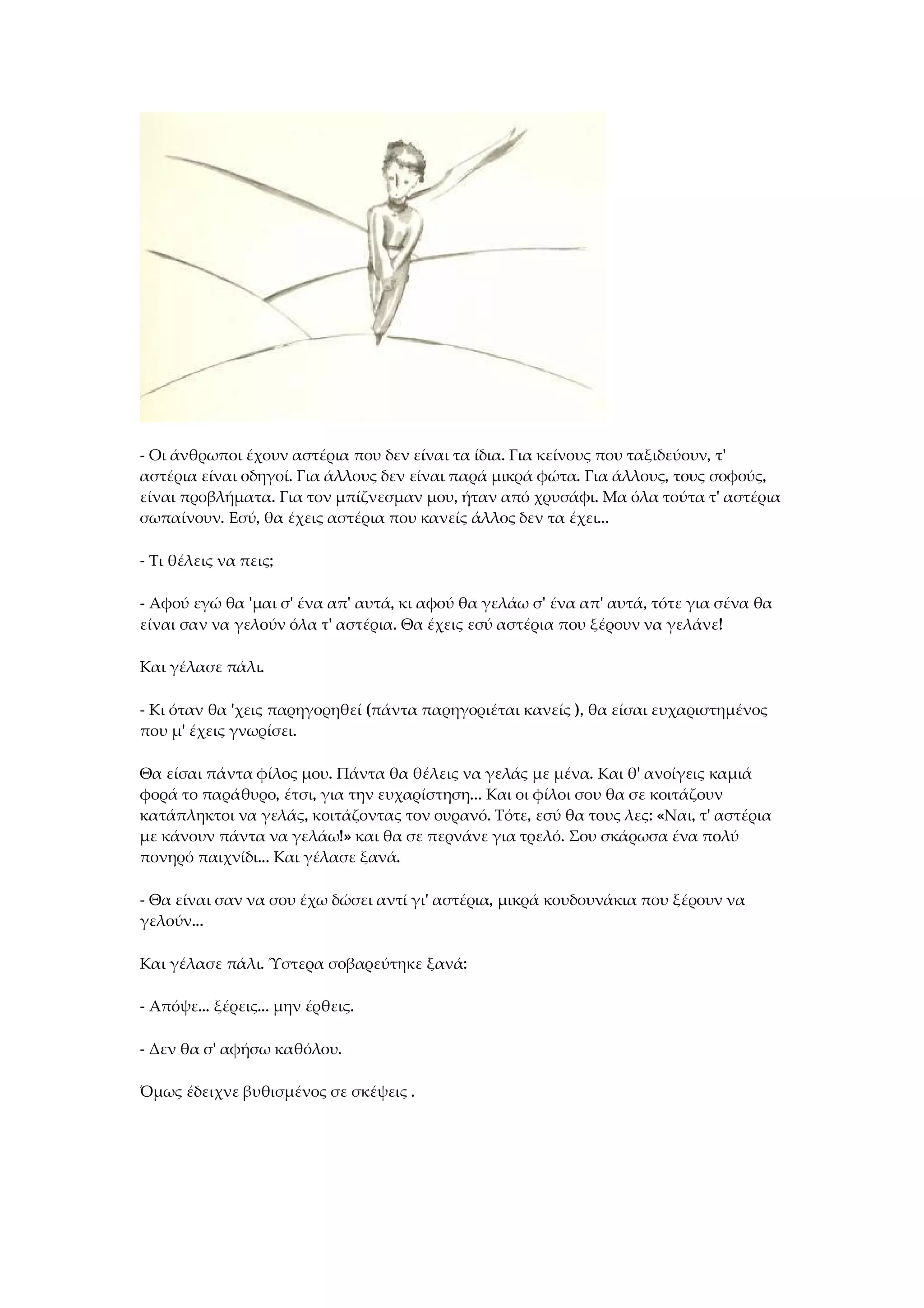 - Οι άνθρωποι έχουν αστέρια που δεν είναι τα ίδια. Για κείνους που ταξιδεύουν, τ'
αστέρια είναι οδηγοί. Για άλλους δεν είναι παρά μικρά φώτα. Για άλλους, τους σοφούς,
είναι προβλήματα. Για τον μπίζνεσμαν μου, ήταν από χρυσάφι. Μα όλα τούτα τ' αστέρια
σωπαίνουν. Εσύ, θα έχεις αστέρια που κανείς άλλος δεν τα έχει...
- Τι θέλεις να πεις;
- Αφού εγώ θα 'μαι σ' ένα απ' αυτά, κι αφού θα γελάω σ' ένα απ' αυτά, τότε για σένα θα
είναι σαν να γελούν όλα τ' αστέρια. Θα έχεις εσύ αστέρια που ξέρουν να γελάνε!
Και γέλασε πάλι.
- Κι όταν θα 'χεις παρηγορηθεί (πάντα παρηγοριέται κανείς ), θα είσαι ευχαριστημένος
που μ' έχεις γνωρίσει.
Θα είσαι πάντα φίλος μου. Πάντα θα θέλεις να γελάς με μένα. Και θ' ανοίγεις καμιά
φορά το παράθυρο, έτσι, για την ευχαρίστηση... Και οι φίλοι σου θα σε κοιτάζουν
κατάπληκτοι να γελάς, κοιτάζοντας τον ουρανό. Τότε, εσύ θα τους λες: «Ναι, τ' αστέρια
με κάνουν πάντα να γελάω!» και θα σε περνάνε για τρελό. Σου σκάρωσα ένα πολύ
πονηρό παιχνίδι... Και γέλασε ξανά.
- Θα είναι σαν να σου έχω δώσει αντί γι' αστέρια, μικρά κουδουνάκια που ξέρουν να
γελούν...
Και γέλασε πάλι. Ύστερα σοβαρεύτηκε ξανά:
- Απόψε... ξέρεις... μην έρθεις.
- Δεν θα σ' αφήσω καθόλου.
Όμως έδειχνε βυθισμένος σε σκέψεις .
 