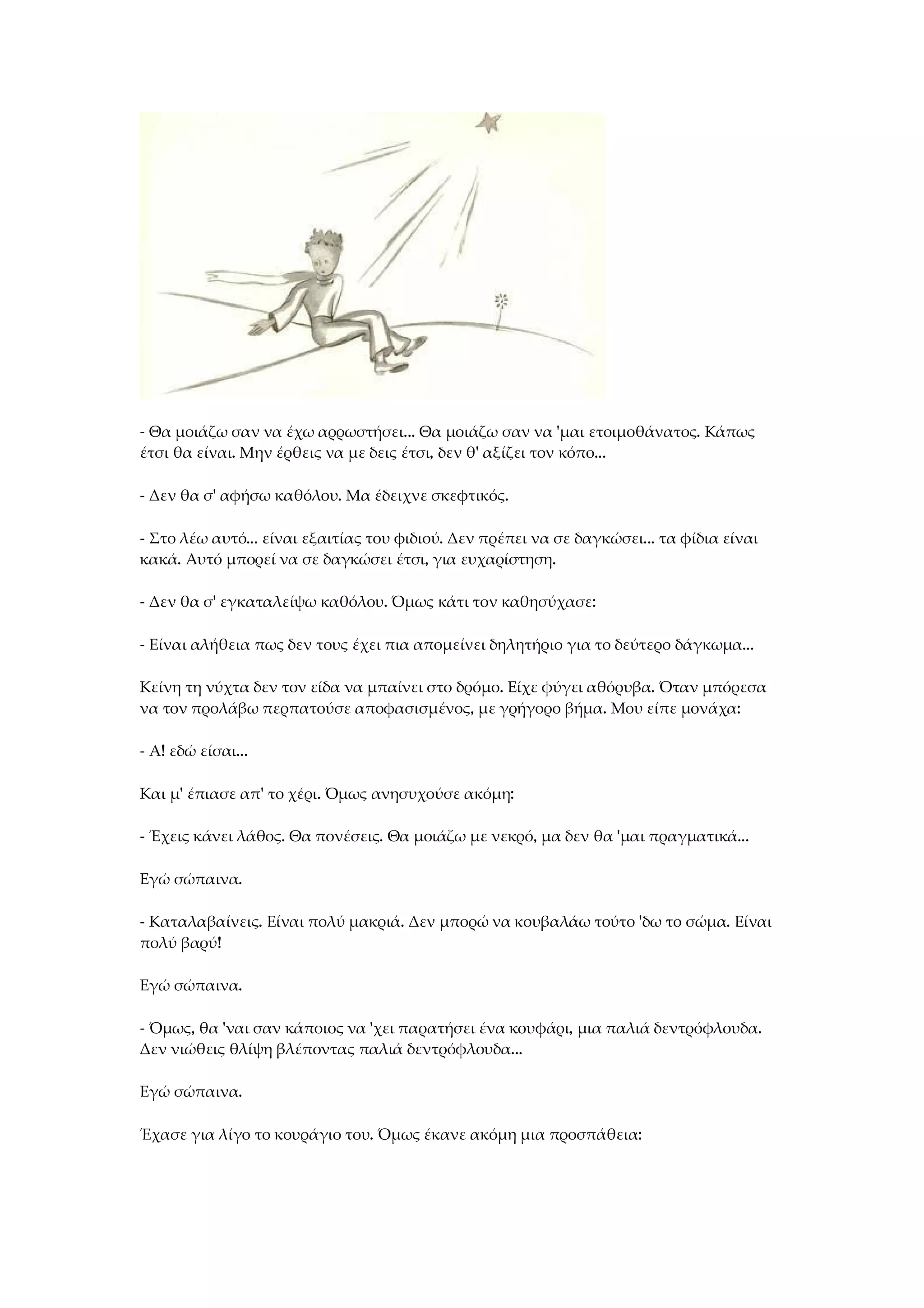 - Θα μοιάζω σαν να έχω αρρωστήσει... Θα μοιάζω σαν να 'μαι ετοιμοθάνατος. Κάπως
έτσι θα είναι. Μην έρθεις να με δεις έτσι, δεν θ' αξίζει τον κόπο...
- Δεν θα σ' αφήσω καθόλου. Μα έδειχνε σκεφτικός.
- Στο λέω αυτό... είναι εξαιτίας του φιδιού. Δεν πρέπει να σε δαγκώσει... τα φίδια είναι
κακά. Αυτό μπορεί να σε δαγκώσει έτσι, για ευχαρίστηση.
- Δεν θα σ' εγκαταλείψω καθόλου. Όμως κάτι τον καθησύχασε:
- Είναι αλήθεια πως δεν τους έχει πια απομείνει δηλητήριο για το δεύτερο δάγκωμα...
Κείνη τη νύχτα δεν τον είδα να μπαίνει στο δρόμο. Είχε φύγει αθόρυβα. Όταν μπόρεσα
να τον προλάβω περπατούσε αποφασισμένος, με γρήγορο βήμα. Μου είπε μονάχα:
- Α! εδώ είσαι...
Και μ' έπιασε απ' το χέρι. Όμως ανησυχούσε ακόμη:
- Έχεις κάνει λάθος. Θα πονέσεις. Θα μοιάζω με νεκρό, μα δεν θα 'μαι πραγματικά...
Εγώ σώπαινα.
- Καταλαβαίνεις. Είναι πολύ μακριά. Δεν μπορώ να κουβαλάω τούτο 'δω το σώμα. Είναι
πολύ βαρύ!
Εγώ σώπαινα.
- Όμως, θα 'ναι σαν κάποιος να 'χει παρατήσει ένα κουφάρι, μια παλιά δεντρόφλουδα.
Δεν νιώθεις θλίψη βλέποντας παλιά δεντρόφλουδα...
Εγώ σώπαινα.
Έχασε για λίγο το κουράγιο του. Όμως έκανε ακόμη μια προσπάθεια:
 