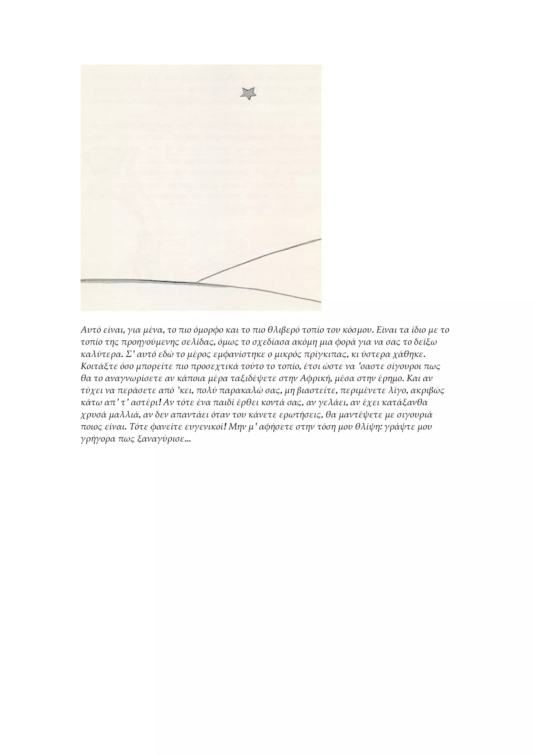 Αυτό είναι, για μένα, το πιο όμορφο και το πιο θλιβερό τοπίο του κόσμου. Είναι τα ίδιο με το
τοπίο της προηγούμενης σελίδας, όμως το σχεδίασα ακόμη μια φορά για να σας το δείξω
καλύτερα. Σ' αυτό εδώ το μέρος εμφανίστηκε ο μικρός πρίγκιπας, κι ύστερα χάθηκε.
Κοιτάξτε όσο μπορείτε πιο προσεχτικά τούτο το τοπίο, έτσι ώστε να 'σαστε σίγουροι πως
θα το αναγνωρίσετε αν κάποια μέρα ταξιδέψετε στην Αφρική, μέσα στην έρημο. Και αν
τύχει να περάσετε από 'κει, πολύ παρακαλώ σας, μη βιαστείτε, περιμένετε λίγο, ακριβώς
κάτω απ' τ' αστέρι! Αν τότε ένα παιδί έρθει κοντά σας, αν γελάει, αν έχει κατάξανθα
χρυσά μαλλιά, αν δεν απαντάει όταν του κάνετε ερωτήσεις, θα μαντέψετε με σιγουριά
ποιος είναι. Τότε φανείτε ευγενικοί! Μην μ' αφήσετε στην τόση μου θλίψη: γράψτε μου
γρήγορα πως ξαναγύρισε...
 