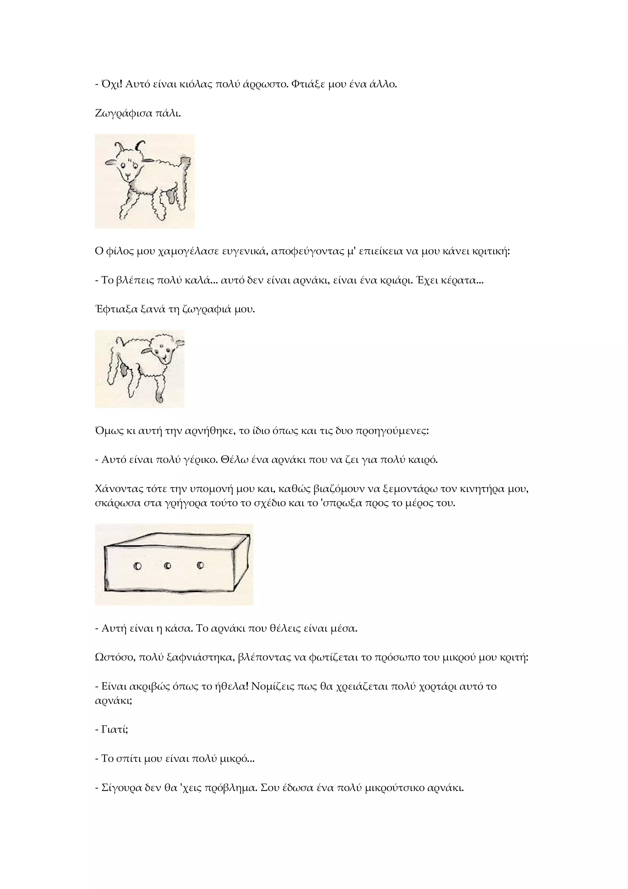 - Όχι! Αυτό είναι κιόλας πολύ άρρωστο. Φτιάξε μου ένα άλλο.
Ζωγράφισα πάλι.
Ο φίλος μου χαμογέλασε ευγενικά, αποφεύγοντας μ' επιείκεια να μου κάνει κριτική:
- Το βλέπεις πολύ καλά... αυτό δεν είναι αρνάκι, είναι ένα κριάρι. Έχει κέρατα...
Έφτιαξα ξανά τη ζωγραφιά μου.
Όμως κι αυτή την αρνήθηκε, το ίδιο όπως και τις δυο προηγούμενες:
- Αυτό είναι πολύ γέρικο. Θέλω ένα αρνάκι που να ζει για πολύ καιρό.
Χάνοντας τότε την υπομονή μου και, καθώς βιαζόμουν να ξεμοντάρω τον κινητήρα μου,
σκάρωσα στα γρήγορα τούτο το σχέδιο και το 'σπρωξα προς το μέρος του.
- Αυτή είναι η κάσα. Το αρνάκι που θέλεις είναι μέσα.
Ωστόσο, πολύ ξαφνιάστηκα, βλέποντας να φωτίζεται το πρόσωπο του μικρού μου κριτή:
- Είναι ακριβώς όπως το ήθελα! Νομίζεις πως θα χρειάζεται πολύ χορτάρι αυτό το
αρνάκι;
- Γιατί;
- Το σπίτι μου είναι πολύ μικρό...
- Σίγουρα δεν θα 'χεις πρόβλημα. Σου έδωσα ένα πολύ μικρούτσικο αρνάκι.
 