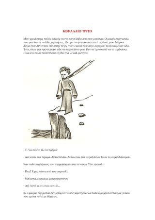 ΚΕΦΑΛΑΙΟ ΤΡΙΤΟ
Μου χρειάστηκε πολύς καιρός για να καταλάβω από που ερχόταν. Ο μικρός πρίγκιπας
που μού έκανε πολλές ερωτήσεις, έδειχνε να μην ακούει ποτέ τις δικές μου. Μερικά
λόγια που λέγονταν έτσι στην τύχη, ήταν εκείνα που λίγο-λίγο μου τα φανέρωσαν όλα.
Έτσι, όταν για πρώτη φορά είδε το αεροπλάνο μου, (δεν το 'χω σκοπό να το σχεδιάσω,
είναι ένα πολύ πολύπλοκο σχέδιο για μένα), ρώτησε:
- Τι 'ναι τούτο 'δω το πράμα;
- Δεν είναι ένα πράμα. Αυτό πετάει. Αυτό είναι ένα αεροπλάνο. Είναι το αεροπλάνο μου.
Και πολύ περήφανος τον πληροφόρησα ότι πετούσα. Τότε φώναξε:
- Πως! Έχεις πέσει από τον ουρανό!...
- Μάλιστα, έκανα με μετριοφροσύνη
- Αχ! Αυτό κι αν είναι αστείο...
Κι ο μικρός πρίγκιπας δεν μπόρεσε να συγκρατήσει ένα πολύ όμορφο ξέσπασμα γέλιου,
που εμένα πολύ με θύμωσε.
 