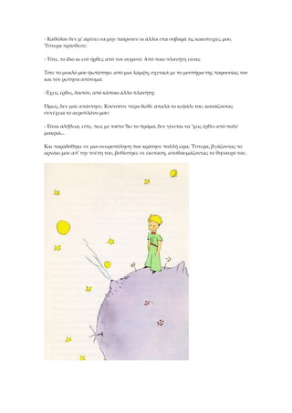 - Καθόλου δεν μ' αρέσει να μην παίρνουν οι άλλοι στα σοβαρά τις κακοτυχίες μου.
Ύστερα πρόσθεσε:
- Τότε, το ίδιο κι εσύ ήρθες από τον ουρανό. Από ποιο πλανήτη είσαι;
Τότε το μυαλό μου φωτίστηκε από μια λάμψη, σχετικά με το μυστήριο της παρουσίας του
και τον ρώτησα απότομα:
-Έχεις έρθει, λοιπόν, από κάποιο άλλο πλανήτη;
Όμως, δεν μου απάντησε. Κουνούσε πέρα-δώθε απαλά το κεφάλι του, κοιτάζοντας
συνέχεια το αεροπλάνο μου:
- Είναι αλήθεια, είπε, πως με τούτο 'δω το πράμα, δεν γίνεται να 'χεις έρθει από πολύ
μακριά...
Και παραδόθηκε σε μια ονειροπόληση που κράτησε πολλή ώρα. Ύστερα, βγάζοντας το
αρνάκι μου απ' την τσέπη του, βυθίστηκε σε έκσταση, αποθαυμάζοντας το θησαυρό του.
 