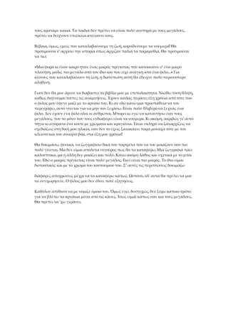 τους κρατάμε κακία. Τα παιδιά δεν πρέπει να είναι πολύ αυστηρά με τους μεγάλους,
πρέπει να δείχνουν επιείκεια απέναντι τους.
Βέβαια, όμως, εμείς που καταλαβαίνουμε τη ζωή, κοροϊδεύουμε τα νούμερα! Θα
προτιμούσα ν' αρχίσω την ιστορία όπως άρχιζαν παλιά τα παραμύθια. Θα προτιμούσα
να πω:
«Μια φορά κι έναν καιρό ήταν ένας μικρός πρίγκιπας που κατοικούσε σ' ένα μικρό
πλανήτη, μόλις πιο μεγάλο από τον ίδιο και που είχε ανάγκη από ένα φίλο...» Για
κείνους που καταλαβαίνουν τη ζωή, η διατύπωση αυτή θα έδειχνε πολύ περισσότερο
αληθινή.
Γιατί δεν θα μου άρεσε να διαβαστεί το βιβλίο μου με επιπολαιότητα. Νιώθω τόση θλίψη,
καθώς διηγούμαι τούτες τις αναμνήσεις. Έχουν κιόλας περάσει έξη χρόνια από τότε που
ο φίλος μου έφυγε μαζί με το αρνάκι του. Κι αν εδώ κάνω μια προσπάθεια να τον
περιγράψω, αυτό γίνεται για να μην τον ξεχάσω. Είναι πολύ θλιβερό να ξεχνάς ένα
φίλο. Δεν έχουν ένα φίλο όλοι οι άνθρωποι. Μπορεί κι εγώ να καταντήσω σαν τους
μεγάλους, που το μόνο που τους ενδιαφέρει είναι τα νούμερα. Κι ακόμη, ακριβώς γι' αυτό
πήγα κι αγόρασα ένα κουτί με χρώματα και κραγιόνια. Είναι σκληρό να ξαναρχίζεις να
σχεδιάζεις στη δική μου ηλικία, σαν δεν το έχεις ξανακάνει παρά μονάχα τότε με τον
κλειστό και τον ανοιχτό βόα, στα έξη μου χρόνια!
Θα δοκιμάσω, φυσικά, να ζωγραφίσω δικά του πορτρέτα που να του μοιάζουν όσο πιο
πολύ γίνεται. Μα δεν είμαι απόλυτα σίγουρος πως θα τα καταφέρω. Μια ζωγραφιά πάει
καλούτσικα, μα η άλλη δεν μοιάζει και πολύ. Κάνω ακόμη λάθος και σχετικά με το μπόι
του. Εδώ ο μικρός πρίγκιπας είναι πολύ μεγάλος. Εκεί είναι πιο μικρός. Το ίδιο είμαι
διστακτικός και με το χρώμα του κοστουμιού του. Σ' αυτές τις περιπτώσεις δοκιμάζω
διάφορες αποχρώσεις μέχρι να τα καταφέρω κάπως. Ωστόσο, όλ' αυτά θα πρέπει να μου
τα συγχωρήσετε. Ο φίλος μου δεν έδινε ποτέ εξηγήσεις.
Καθόλου απίθανο να με νόμιζε όμοιό του. Όμως εγώ, δυστυχώς, δεν ξέρω κάποιο τρόπο
για να βλέπω τα αρνάκια μέσα από τις κάσες. Ίσως είμαι κάπως σαν και τους μεγάλους.
Θα πρέπει να 'χω γεράσει.
 