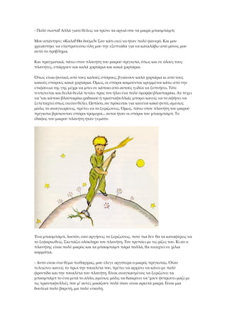 - Πολύ σωστά! Αλλά γιατί θέλεις να τρώνε τα αρνιά σου τα μικρά μπαομπάμπ;
Μου απάντησε: «Καλά! Θα δούμε!» Σαν κάτι εκεί να ήταν πολύ φανερό. Και μου
χρειάστηκε να επιστρατεύσω όλη μου την εξυπνάδα για να καταλάβω από μόνος μου
αυτό το πρόβλημα.
Και πραγματικά, πάνω στον πλανήτη του μικρού πρίγκιπα, όπως και σε όλους τους
πλανήτες, υπάρχουν και καλά χορτάρια και κακά χορτάρια.
Όπως είναι φυσικό, από τους καλούς σπόρους, βγαίνουν καλά χορτάρια κι από τους
κακούς σπόρους κακά χορτάρια. Όμως, οι σπόροι κοιμούνται κρυμμένοι κάτω από την
επιφάνεια της γης μέχρι να μπει σε κάποιο από αυτούς η ιδέα να ξυπνήσει. Τότε
τεντώνεται και δειλά-δειλά πετάει προς τον ήλιο ένα πολύ όμορφο βλασταράκι. Αν τύχει
να 'ναι κάποιο βλασταράκι ραδικιού ή τριανταφυλλιάς μπορεί κανείς να το αφήσει να
ξεπεταχτεί όπως εκείνο θέλει. Ωστόσο, αν πρόκειται για κανένα κακό φυτό, αμέσως
μόλις το αναγνωρίσεις, πρέπει να το ξεριζώσεις. Όμως, πάνω στον πλανήτη του μικρού
πρίγκιπα βρίσκονταν σπόροι τρομεροί... αυτοί ήταν οι σπόροι του μπαομπάμπ. Το
έδαφος του μικρού πλανήτη ήταν γεμάτο.
Ένα μπαομπάμπ, λοιπόν, σαν αργήσεις το ξεριζώσεις, ποτέ πια δεν θα τα καταφέρεις να
το ξεφορτωθείς. Σκεπάζει ολόκληρο τον πλανήτη. Τον τρυπάει με τις ρίζες του. Κι αν ο
πλανήτης είναι πολύ μικρός και τα μπαομπάμπ πάρα πολλά, θα τιναχτεί σε χίλια
κομμάτια.
- Αυτό είναι ένα θέμα πειθαρχίας, μου έλεγε αργότερα ο μικρός πρίγκιπας. Όταν
τελειώνει κανείς το πρωί την τουαλέτα του, πρέπει να αρχίσει να κάνει με πολύ
φροντίδα και την τουαλέτα του πλανήτη. Είναι αναγκασμένος να ξεριζώνει τα
μπαομπάμπ το ένα μετά το άλλο, αμέσως μόλις τα διακρίνει να 'χουν φυτρώσει μαζί με
τις τριανταφυλλιές που μ' αυτές μοιάζουν πολύ όταν είναι αρκετά μικρά. Είναι μια
δουλειά πολύ βαρετή, μα πολύ εύκολη.
 