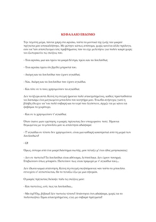 ΚΕΦΑΛΑΙΟ ΕΒΔΟΜΟ
Την πέμπτη μέρα, πάντα χάρη στο αρνάκι, τούτο το μυστικό της ζωής του μικρού
πρίγκιπα μου αποκαλύφτηκε. Με ρώτησε κάπως απότομα, χωρίς κανένα άλλο πρόλογο,
σαν να 'ταν αποτέλεσμα ενός προβλήματος που το είχε μελετήσει για πολύν καιρό χωρίς
να εξωτερικεύει τις σκέψεις του.
- Ένα αρνάκι, μια και τρώει τα μικρά δέντρα, τρώει και τα λουλούδια;
- Ένα αρνάκι τρώει ότι βρεθεί μπροστά του.
- Ακόμη και τα λουλούδια που έχουν αγκάθια;
- Ναι. Ακόμη και τα λουλούδια που έχουν αγκάθια.
- Και τότε σε τι τους χρησιμεύουν τα αγκάθια;
Δεν το ήξερα αυτό. Κείνη τη στιγμή ήμουνα πολύ απασχολημένος, καθώς προσπαθούσα
να λασκάρω ένα μαγκωμένο μπουλόνι του κινητήρα μου. Ένιωθα ανήσυχος γιατί η
βλάβη έδειχνε να 'ναι πολύ σοβαρή και το νερό που λιγόστευε, άρχιζε να με κάνει να
φοβάμαι το χειρότερο.
- Και σε τι χρησιμεύουν τ' αγκάθια;
Όταν έκανε μιαν ερώτηση, ο μικρός πρίγκιπας δεν υποχωρούσε ποτέ. Ήμουνα
θυμωμένος με το μπουλόνι μου κι απάντησα αδιάφορα:
- Τ' αγκάθια σε τίποτε δεν χρησιμεύουν, είναι μια καθαρή κακοτροπιά από τη μεριά των
λουλουδιών!
- Ω!
Όμως, ύστερα από ένα μικρό διάστημα σιωπής, μου πέταξε μ' ένα είδος μνησικακίας:
- Δεν σε πιστεύω! Τα λουλούδια είναι αδύναμα, λεπτούλικα. Δεν έχουν πονηριά.
Επιβιώνουν όπως μπορούν. Πιστεύουν πως είναι τρομερά με τ' αγκάθια τους...
Δεν έδωσα καμιά απάντηση. Κείνη τη στιγμή σκεφτόμουνα: «αν τούτο το μπουλόνι
συνεχίσει ν' αντιστέκεται, θα το πετάξω έξω με μια σφυριά».
Ο μικρός πρίγκιπας διέκοψε πάλι τις σκέψεις μου:
- Και πιστεύεις, εσύ, πως τα λουλούδια...
- Μα όχι! Όχι, βέβαια! Δεν πιστεύω τίποτε! Απάντησα έτσι αδιάφορα, χωρίς να το
πολυσκεφτώ. Είμαι απασχολημένος, εγώ, με σοβαρά πράγματα!
 