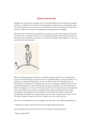 ΚΕΦΑΛΑΙΟ ΟΓΔΟΟ
Έμαθα πολύ γρήγορα να ξεχωρίζω αυτό το λουλούδι. Πάνω στον πλανήτη του μικρού
πρίγκιπα, υπήρχαν πάντα πολύ απλά λουλουδάκια, στολισμένα με μια μονάχα σειρά
από πέταλα και που δεν έπιαναν και πολύ τόπο και που δεν ενοχλούσαν κανένα. Ένα
πρωινό ξεπηδούσαν ανάμεσα στο χορτάρι κι ύστερα χάνονταν το βράδυ.
Μα κείνο εκεί το λουλούδι είχε φυτρώσει μια μέρα, από ένα σπόρο φερμένο κανείς δεν
ξέρει από πού, κι ο μικρός πρίγκιπας το είχε παρακολουθήσει από πολύ κοντά αυτό το
κλωναράκι που καθόλου δεν έμοιαζε με τ' άλλα κλωναράκια. Θα μπορούσε να 'ναι ένα
καινούριο είδος μπαομπάμπ.
Μα το δεντράκι γρήγορα σταμάτησε να ψηλώνει, άρχισε μάλιστα να ετοιμάζεται να
πετάξει λουλούδι. Ο μικρός πρίγκιπας που το παρακολουθούσε συνέχεια κι έβλεπε να
βγαίνει ένα τεράστιο μπουμπούκι, ένιωθε πως θα πετιόταν κάτι θαυμαστό, μα το
λουλούδι δεν σταματούσε να ετοιμάζεται για να γίνει όμορφο, προφυλαγμένο από το
πράσινο δωματιάκι του. Με πολύ προσοχή, διάλεγε τα χρώματά του. Ντυνόταν χωρίς
βιασύνη. Ταίριαζε ένα-ένα τα πέταλά του. Δεν θα 'θελε να παρουσιαστεί τσαλακωμένο
όπως οι παπαρούνες. Δεν ήθελε να παρουσιαστεί παρά μονάχα μέσα στην τέλεια
ακτινοβολία της ομορφιάς του. Ε! ναι! Ήταν πολύ φιλάρεσκο, ήθελε ν' αρέσει! Ο
μυστηριώδης στολισμός του είχε κρατήσει, λοιπόν, μέρες και μέρες. Κι ύστερα, να που
ένα πρωί, ακριβώς τη ώρα που έβγαινε ο ήλιος, έκανε την εμφάνισή του.
Και τότε το λουλούδι, που τόσο με ακρίβεια είχε δουλέψει, είπε καθώς χασμουριόταν:
- Αχ! μόλις ξύπνησα... Σας ζητάω συγνώμη... Είμαι ακόμη αχτένιστη...
Τότε ο μικρός πρίγκιπας δεν μπόρεσε να συγκρατήσει το θαυμασμό του:
- Πόσο όμορφο είσαι!
 