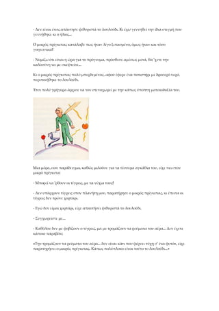 - Δεν είναι έτσι; απάντησε ψιθυριστά το λουλούδι. Κι έχω γεννηθεί την ίδια στιγμή που
γεννήθηκε κι ο ήλιος...
Ο μικρός πρίγκιπας κατάλαβε πως ήταν λίγο ξιπασμένο, όμως ήταν και τόσο
γοητευτικό!
- Νομίζω ότι είναι η ώρα για το πρόγευμα, πρόσθεσε αμέσως μετά, θα 'χετε την
καλοσύνη να με σκεφτείτε...
Κι ο μικρός πρίγκιπας πολύ μπερδεμένος, αφού έφερε ένα ποτιστήρι με δροσερό νερό,
περιποιήθηκε το λουλούδι.
Έτσι πολύ γρήγορα άρχισε να τον στενοχωρεί με την κάπως ύποπτη ματαιοδοξία του.
Μια μέρα, σαν παράδειγμα, καθώς μιλούσε για τα τέσσερα αγκάθια του, είχε πει στον
μικρό πρίγκιπα:
- Μπορεί να 'ρθουν οι τίγρεις, με τα νύχια τους!
- Δεν υπάρχουν τίγρεις στον πλανήτη μου, παρατήρησε ο μικρός πρίγκιπας, κι έπειτα οι
τίγρεις δεν τρώνε χορτάρι.
- Εγώ δεν είμαι χορτάρι, είχε απαντήσει ψιθυριστά το λουλούδι.
- Συγχωρείστε με...
- Καθόλου δεν με φοβίζουν ο τίγρεις, μα με τρομάζουν τα ρεύματα του αέρα... Δεν έχετε
κάποιο παραβάν;
«Την τρομάζουν τα ρεύματα του αέρα... δεν είναι κάτι που φέρνει τύχη σ' ένα φυτό», είχε
παρατηρήσει ο μικρός πρίγκιπας. Κάπως πολύπλοκο είναι τούτο το λουλούδι...»
 