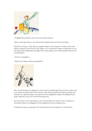 - Το βράδυ θα με βάζετε κάτω από ένα γυάλινο δοχείο.
- Κάνει πολύ κρύο εδώ, σε σας. Είναι κάπως άβολα. Εκεί απ' όπου έχω έρθει...
Αλλά δεν συνέχισε... Είχε έρθει με μορφή σπόρου. Δεν μπορούσε να ξέρει τίποτε από
άλλους κόσμους. Ταπεινωμένο που άφησε να το τσακώσουν καθώς ετοιμαζόταν να πει
ένα ψέμα τόσο ολοφάνερο, είχε βήξει δυο ή τρεις φορές για να κάνει μικρό πρίγκιπα να
στενοχωρηθεί:
- Εκείνο το παραβάν;...
- Πήγα να το πάρω, αλλά μου μιλήσατε!
Τότε εκείνο δυνάμωσε το βήχα του για να κάνει το μικρό πρίγκιπα να νιώσει τύψεις που
έγινε αιτία να κρυολογήσει. Έτσι εκείνος, παρ' όλη την καλή του θέληση, εξαιτίας της
αγάπης του, γρήγορα άρχισε να κυριεύεται από αμφιβολίες. Πήρε στα σοβαρά λόγια
χωρίς σημασία κι είχε γίνει πολύ δυστυχισμένος.
«Δεν θα 'πρεπε να το είχα ακούσει, μου εμπιστεύτηκε, δεν πρέπει ποτέ ν' ακούμε τα
λουλούδια. Πρέπει να χαιρόμαστε την ομορφιά τους και το άρωμά τους.
Το δικό μου γέμιζε με αρώματα τον πλανήτη μου, μα δεν ήξερα να τ' απολαύσω».
 