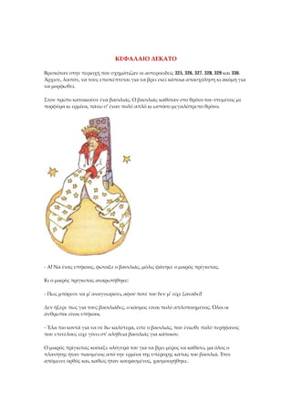 ΚΕΦΑΛΑΙΟ ΔΕΚΑΤΟ
Βρισκόταν στην περιοχή που σχημάτιζαν οι αστεροειδείς 325, 326, 327, 328, 329 και 330.
Άρχισε, λοιπόν, να τους επισκέπτεται για να βρει εκεί κάποια απασχόληση κι ακόμη για
να μορφωθεί.
Στον πρώτο κατοικούσε ένα βασιλιάς. Ο βασιλιάς καθόταν στο θρόνο του ντυμένος με
πορφύρα κι ερμίνα, πάνω σ' έναν πολύ απλό κι ωστόσο μεγαλόπρεπο θρόνο.
- Α! Να ένας υπήκοος, φώναξε ο βασιλιάς, μόλις φάνηκε ο μικρός πρίγκιπας.
Κι ο μικρός πρίγκιπας αναρωτήθηκε:
- Πως μπόρεσε να μ' αναγνωρίσει, αφού ποτέ του δεν μ' είχε ξαναδεί!
Δεν ήξερε πως για τους βασιλιάδες, ο κόσμος είναι πολύ απλοποιημένος. Όλοι οι
άνθρωποι είναι υπήκοοι.
- Έλα πιο κοντά για να σε δω καλύτερα, είπε ο βασιλιάς, που ένιωθε πολύ περήφανος
που επιτέλους είχε γίνει στ' αλήθεια βασιλιάς για κάποιον.
Ο μικρός πρίγκιπας κοίταξε ολόγυρά του για να βρει μέρος να καθίσει, μα όλος ο
πλανήτης ήταν πιασμένος από την ερμίνα της υπέροχης κάπας του βασιλιά. Έτσι
απόμεινε ορθός και, καθώς ήταν κουρασμένος, χασμουρήθηκε.
 