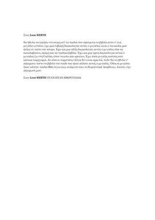 Στον Leon WERTH
θα ήθελα να ζητήσω συγνώμη απ' τα παιδιά που αφιέρωσα το βιβλίο αυτό σ' ένα
μεγάλο· ωστόσο, έχω μια σοβαρή δικαιολογία: αυτός ο μεγάλος είναι ο πιο καλός μου
φίλος σε τούτο τον κόσμο. Έχω και μια άλλη δικαιολογία: αυτός ο μεγάλος όλα τα
καταλαβαίνει, ακόμη και τα παιδικά βιβλία. Έχω και μια τρίτη δικαιολογία: αυτός ο
μεγάλος ζει στη Γαλλία, όπου πεινάει και κρυώνει. Έχει τόσο μεγάλη ανάγκη από
κάποια παρηγοριά. Αν όλοι οι παραπάνω λόγοι δεν είναι αρκετοί, πολύ θα το ήθελα ν'
αφιερώσω τούτο το βιβλίο στο παιδί που ήταν άλλοτε αυτός ο μεγάλος. Όλοι οι μεγάλοι
ήταν κάποτε παιδιά (Μα λίγοι ίσως ανάμεσά τους το θυμούνται). Διορθώνω, λοιπόν, την
αφιέρωσή μου:
Στον Leon WERTH ΟΤΑΝ ΗΤΑΝ ΜΙΚΡΟ ΠΑΙΔΙ
 