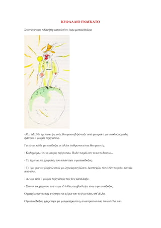 ΚΕΦΑΛΑΙΟ ΕΝΔΕΚΑΤΟ
Στον δεύτερο πλανήτη κατοικούσε ένας ματαιόδοξος:
-Α!... Α!... Να η επίσκεψη ενός θαυμαστή! φώναξε από μακριά ο ματαιόδοξος μόλις
φάνηκε ο μικρός πρίγκιπας.
Γιατί για κάθε ματαιόδοξο, οι άλλοι άνθρωποι είναι θαυμαστές.
- Καλημέρα, είπε ο μικρός πρίγκιπας. Πολύ παράξενο το καπέλο σας...
- Το έχω για να χαιρετώ, του απάντησε ο ματαιόδοξος.
- Το 'χω για να χαιρετώ όταν με ζητωκραυγάζουν. Δυστυχώς, ποτέ δεν περνάει κανείς
από εδώ.
- Α, ναι; είπε ο μικρός πρίγκιπας που δεν κατάλαβε.
- Χτύπα τα χέρι σου το ένα με τ' άλλο, συμβούλεψε τότε ο ματαιόδοξος.
Ο μικρός πρίγκιπας χτύπησε τα χέρια του το ένα πάνω στ' άλλο.
Ο ματαιόδοξος χαιρέτησε με μετριοφροσύνη, ανασηκώνοντας το καπέλο του.
 