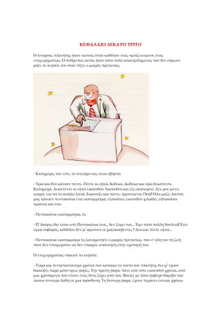 ΚΕΦΑΛΑΙΟ ΔΕΚΑΤΟ ΤΡΙΤΟ
Ο τέταρτος πλανήτης ήταν εκείνος όπου καθόταν ένας «μπίζνεσμεν», ένας
επιχειρηματίας. Ο άνθρωπος αυτός ήταν τόσο πολύ απασχολημένος που δεν σήκωσε
μήτε το κεφάλι του όταν πήγε ο μικρός πρίγκιπας.
- Καλημέρα, του είπε, το τσιγάρο σας είναι σβηστό.
- Τρία και δύο κάνουν πέντε. Πέντε κι εφτά, δώδεκα. Δώδεκα και τρία δεκαπέντε.
Καλημέρα. Δεκαπέντε κι εφτά εικοσιδύο. Εικοσιδύο και έξι εκοσιοχτώ. Δεν μου μένει
καιρός για να το ανάψω ξανά. Εικοσιέξι και πέντε, τριανταένα. Ουφ! Όλα μαζί, λοιπόν,
μας κάνουν πεντακόσια ένα εκατομμύρια, εξακόσιες εικοσιδύο χιλιάδες εφτακόσια
τριάντα και ένα.
- Πεντακόσια εκατομμύρια, τι;
- Ε! Ακόμη εδώ είσαι εσύ; Πεντακόσια ένα... δεν ξέρω πια... Έχω τόσο πολλή δουλειά! Εγώ
είμαι σοβαρός, καθόλου δεν μ' αρέσουν οι χαζοκουβέντες ! Δυο και πέντε εφτά...
- Πεντακόσια εκατομμύρια τι; ξαναρώτησε ο μικρός πρίγκιπας, που σ' όλη του τη ζωή
ποτέ δεν υποχωρούσε αν δεν έπαιρνε απάντηση στην ερώτησή του.
Ο επιχειρηματίας σήκωσε το κεφάλι:
- Τώρα και πενηντατέσσερα χρόνια που κατοικώ σε τούτο τον πλανήτη, δεν μ' έχουν
διακόψει παρά μόνο τρεις φορές. Την πρώτη φορά, πάνε από τότε εικοσιδυό χρόνια, από
μια χρυσόμυγα που έπεσε ένας θεός ξέρει από που. Βούιζε με τόσο φοβερό θόρυβο που
έκανα τέσσερα λάθη σε μια πρόσθεση. Τη δεύτερη φορά, έχουν περάσει έντεκα χρόνια
 