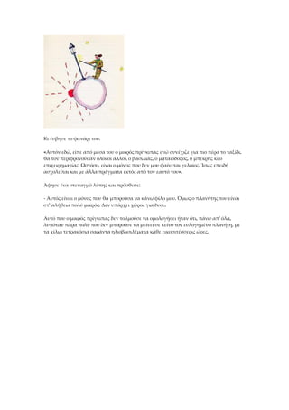 Κι έσβησε το φανάρι του.
«Αυτόν εδώ, είπε από μέσα του ο μικρός πρίγκιπας ενώ συνέχιζε για πιο πέρα το ταξίδι,
θα τον περιφρονούσαν όλοι οι άλλοι, ο βασιλιάς, ο ματαιόδοξος, ο μπεκρής κι ο
επιχειρηματίας. Ωστόσο, είναι ο μόνος που δεν μου φαίνεται γελοίος. Ίσως επειδή
ασχολείται και με άλλα πράγματα εκτός από τον εαυτό του».
Άφησε ένα στεναγμό λύπης και πρόσθεσε:
- Αυτός είναι ο μόνος που θα μπορούσα να κάνω φίλο μου. Όμως ο πλανήτης του είναι
στ' αλήθεια πολύ μικρός. Δεν υπάρχει χώρος για δυο...
Αυτό που ο μικρός πρίγκιπας δεν τολμούσε να ομολογήσει ήταν ότι, πάνω απ' όλα,
λυπόταν πάρα πολύ που δεν μπορούσε να μείνει σε κείνο τον ευλογημένο πλανήτη, με
τα χίλια τετρακόσια σαράντα ηλιοβασιλέματα κάθε εικοσιτέσσερις ώρες.
 