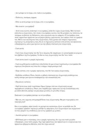 - Δεν μπορώ να το ξέρω, είπε πάλι ο γεωγράφος.
- Πολιτείες, ποτάμια, έρημοι;
- Ούτε κι αυτό μπορώ να το ξέρω, είπε ο γεωγράφος.
- Μα είσαστε γεωγράφος!
- Αυτό είναι σωστό, απάντησε ο γεωγράφος, αλλά δεν είμαι εξερευνητής. Μου λείπουν
ολότελα οι εξερευνητές. Δεν είναι ο γεωγράφος εκείνος που θα μετρήσει τις πολιτείες, τα
ποτάμια, τα βουνά, τις θάλασσες, τους ωκεανούς και τις ερήμους. Ο γεωγράφος είναι
πολύ σημαντικό πρόσωπο για να φέρνει βόλτες χαζεύοντας. Δεν αφήνει ποτέ το γραφείο
του. Μένει εκεί και δέχεται τους εξερευνητές. Τους ρωτάει και παίρνει σημειώσεις
σχετικά με τις αναμνήσεις τους. Κι αν οι σημειώσεις κάποιου από αυτούς του φαίνονται
ενδιαφέρουσες, κάνει μια έρευνα για την ηθική υπόσταση του εξερευνητή.
- Γιατί αυτό;
- Γιατί ένας εξερευνητής που θα 'λεγε ψέματα, θα παράσερνε σε καταστροφή τα κείμενα
των βιβλίων της Γεωγραφίας. Το ίδιο κι ένας εξερευνητής που θα 'πινε πολύ.
- Γιατί αυτό; έκανε ο μικρός πρίγκιπας.
- Γιατί οι μεθυσμένοι τα βλέπουν όλα διπλά. Σε μια τέτοια περίπτωση, ο γεωγράφος θα
σημείωνε δυο βουνά εκεί όπου δεν υπάρχει παρά μονάχα ένα!
- Ξέρω κάποιο, είπε ο μικρός πρίγκιπας, που θα 'ταν κακός εξερευνητής.
- Καθόλου απίθανο. Όταν, λοιπόν, η ηθική υπόσταση του εξερευνητή αποδείχνεται
καλή, κάνομε μια έρευνα αναφορικά με την ανακάλυψή του.
- Πηγαίνετε να δείτε;
- Όχι! Αυτό είναι πολύ περίπλοκο. Όμως ζητάμε από τον εξερευνητή να μας
προμηθεύσει αποδείξεις. Όταν, σαν παράδειγμα, πρόκειται για την ανακάλυψη ενός
μεγάλου βουνού, ζητάμε να μας φέρει μεγάλες σε μέγεθος πέτρες.
Ξαφνικά ο γεωγράφος φάνηκε να συγκινήθηκε.
- Μα ναι, εσύ, έρχεσαι από μακριά! Είσαι ένας εξερευνητής. Θα μου περιγράψεις τον
πλανήτη σου!
Και ο γεωγράφος, αφού άνοιξε το χοντρό του κατάστιχο, έξυσε το μολύβι του. Οι
γεωγράφοι γράφουν πρώτα με μολύβι τις αφηγήσεις των εξερευνητών και περιμένουν
να τους φέρουν τις αποδείξεις για να τις γράψουν με μελάνι.
- Λοιπόν; ρώτησε ο γεωγράφος.
- Ω! Ο δικός μου ο πλανήτης, είπε ο μικρός πρίγκιπας, δεν έχει και πολύ μεγάλο
ενδιαφέρον, είναι πολύ μικρός. Έχω τρία ηφαίστεια. Δυο ηφαίστεια σε ενέργεια και ένα
ηφαίστειο σβησμένο. Ωστόσο, ποτέ δεν ξέρει κανείς!
 