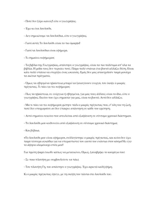 - Ποτέ δεν ξέρει κανείς! είπε ο γεωγράφος.
- Έχω κι ένα λουλούδι.
- Δεν σημειώνομε τα λουλούδια, είπε ο γεωγράφος.
- Γιατί αυτό; Το λουλούδι είναι το πιο όμορφο!
- Γιατί τα λουλούδια είναι εφήμερα.
- Τι σημαίνει «εφήμερα»;
- Τα βιβλία της Γεωγραφίας, απάντησε ο γεωγράφος, είναι τα πιο πολύτιμα απ' όλα τα
βιβλία. Η μόδα τους δεν περνάει ποτέ. Πάρα πολύ σπάνια ένα βουνό αλλάζει θέση. Είναι
κάτι πολύ σπάνιο να στερέψει ένας ωκεανός. Εμάς δεν μας απασχολούν παρά μονάχα
τα αιώνια πράγματα.
- Όμως τα σβησμένα ηφαίστεια μπορεί να ξαναγίνουν ενεργά, τον έκοψε ο μικρός
πρίγκιπας. Τι πάει να πει «εφήμερα»;
- Πως τα ηφαίστεια, σε ενέργεια ή σβησμένα, για μας τους άλλους είναι το ίδιο, είπε ο
γεωγράφος. Εκείνο που έχει σημασία για μας, είναι το βουνό. Αυτό δεν αλλάζει.
- Μα τι πάει να πει «εφήμερο»; ρώτησε πάλι ο μικρός πρίγκιπας που, σ' όλη του τη ζωή,
ποτέ δεν υποχωρούσε αν δεν έπαιρνε απάντηση σε κάθε του ερώτηση.
- Αυτό σημαίνει «εκείνο που απειλείται από εξαφάνιση σε σύντομο χρονικό διάστημα».
- Το λουλούδι μου κινδυνεύει από εξαφάνιση σε σύντομο χρονικό διάστημα;
- Και βέβαια.
«Το λουλούδι μου είναι εφήμερο», συλλογίστηκε ο μικρός πρίγκιπας, και κείνο δεν έχει
παρά τέσσερα αγκάθια για να υπερασπιστεί τον εαυτό του ενάντια στον κόσμο! Κι εγώ
το άφησα ολομόναχο σπίτι μου!
Για πρώτη φορά ένιωθε κάπως να μετανιώνει. Όμως, ξαναβρήκε το κουράγιο του:
- Σε ποιο πλανήτη με συμβουλεύετε να πάω;
- Τον πλανήτη Γη, του απάντησε ο γεωγράφος. Έχει αρκετά καλή φήμη.
Κι ο μικρός πρίγκιπας έφυγε, με τη σκέψη του πάντα στο λουλούδι του.
 