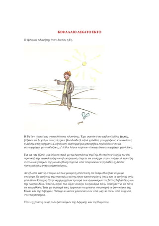 ΚΕΦΑΛΑΙΟ ΔΕΚΑΤΟ ΕΚΤΟ
Ο έβδομος πλανήτης ήταν λοιπόν η Γη.
Η Γη δεν είναι ένας οποιοσδήποτε πλανήτης. Έχει εκατόν έντεκα βασιλιάδες (χωρίς,
βέβαια, να ξεχνάμε τους νέγρους βασιλιάδες), εφτά χιλιάδες γεωγράφους, εννιακόσιες
χιλιάδες επιχειρηματίες, εφτάμισυ εκατομμύρια μπεκρήδες, τριακόσια έντεκα
εκατομμύρια ματαιόδοξους, μ' άλλα λόγια περίπου τέσσερα δισεκατομμύρια μεγάλους.
Για να σας δώσω μια ιδέα σχετικά με τις διαστάσεις της Γης, θα πρέπει να σας πω ότι
πριν από την ανακάλυψη του ηλεκτρισμού, έπρεπε να υπάρχει στην επιφάνειά των έξη
συνολικά ηπείρων της μια αληθινή στρατιά από τετρακόσιες εξηνταδυό χιλιάδες
πεντακόσιους έντεκα φανοκόρους.
Αν έβλεπε κανείς από μια κάπως μακρινή απόσταση, το θέαμα θα ήταν σίγουρα
υπέροχο. Οι κινήσεις της στρατιάς εκείνης ήταν κανονισμένες όπως και οι κινήσεις ενός
μπαλέτου Όπερας. Στην αρχή ερχόταν η σειρά των φανοκόρων της Νέας Ζηλανδίας και
της Αυστραλίας. Έπειτα, αφού πια είχαν ανάψει τα φανάρια τους, έφευγαν για να πάνε
να κοιμηθούν. Τότε με τη σειρά τους έρχονταν να μπούνε στη σκηνή οι φανοκόροι της
Κίνας και της Σιβηρίας. Ύστερα κι αυτοί χάνονταν σαν από μαγεία πίσω από τα ριντό,
στα παρασκήνια.
Τότε ερχόταν η σειρά των φανοκόρων της Αφρικής και της Ευρώπης.
 