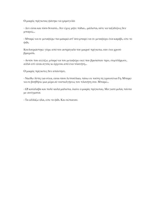 Ο μικρός πρίγκιπας φάνηκε να χαμογελά:
- Δεν είσαι και τόσο δυνατό... δεν έχεις μήτε πόδια... μάλιστα, ούτε να ταξιδέψεις δεν
μπορείς...
- Μπορώ να σε μεταφέρω πιο μακριά απ' όσο μπορεί να σε μεταφέρει ένα καράβι, είπε το
φίδι.
Κουλουριάστηκε γύρω από τον αστράγαλο του μικρού πρίγκιπα, σαν ένα χρυσό
βραχιόλι.
- Αυτόν που αγγίζω, μπορώ να τον μεταφέρω εκεί που βρισκόταν πριν, συμπλήρωσε,
αλλά εσύ είσαι αγνός κι έρχεσαι από ένα πλανήτη...
Ο μικρός πρίγκιπες δεν απάντησε.
- Νιώθω λύπη για σένα, είσαι τόσο λεπτούλικο, πάνω σε τούτη τη γρανιτένια Γη. Μπορώ
να σε βοηθήσω μια μέρα αν νοσταλγήσεις τον πλανήτη σου. Μπορώ...
- Ω! κατάλαβα και πολύ καλά μάλιστα, έκανε ο μικρός πρίγκιπας. Μα γιατί μιλάς πάντα
με αινίγματα;
- Τα αλλάζω όλα, είπε το φίδι. Και σώπασαν.
 