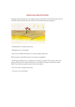ΚΕΦΑΛΑΙΟ ΔΕΚΑΤΟ ΟΓΔΟΟ
Ο μικρός πρίγκιπας διέσχισε την έρημο χωρίς να συναντήσει τίποτ' άλλο εκτός από ένα
λουλούδι. Ένα λουλούδι με τρία πέταλα, ένα λουλούδι ολότελα ασήμαντο...
- Καλημέρα! είπε ο μικρός πρίγκιπας.
- Καλημέρα, είπε το λουλούδι.
- Που είναι οι άνθρωποι; ρώτησε ευγενικά ο μικρός πρίγκιπας.
Κάποια μέρα, το λουλούδι είχε δει να περνά ένα καραβάνι:
- Οι άνθρωποι; Πιστεύω πως υπάρχουν απ' αυτούς έξι ή εφτά. Τους είχα δει πριν από
χρόνια. Αλλά ποτέ δεν ξέρει κανείς που να τους βρει. Ο άνεμος τους πηγαίνει πέρα-
δώθε. Τους λείπουν οι ρίζες κι αυτό πολύ τους ενοχλεί.
- Γεια σου, έκανε ο μικρός πρίγκιπας.
- Γεια σου, είπε το λουλούδι.
 
